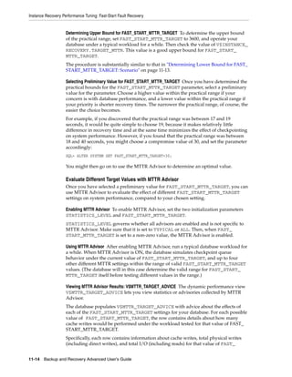 Instance Recovery Performance Tuning: Fast-Start Fault Recovery


                    Determining Upper Bound for FAST_START_MTTR_TARGET To determine the upper bound
                    of the practical range, set FAST_START_MTTR_TARGET to 3600, and operate your
                    database under a typical workload for a while. Then check the value of V$INSTANCE_
                    RECOVERY.TARGET_MTTR. This value is a good upper bound for FAST_START_
                    MTTR_TARGET.
                    The procedure is substantially similar to that in "Determining Lower Bound for FAST_
                    START_MTTR_TARGET: Scenario" on page 11-13.

                    Selecting Preliminary Value for FAST_START_MTTR_TARGET Once you have determined the
                    practical bounds for the FAST_START_MTTR_TARGET parameter, select a preliminary
                    value for the parameter. Choose a higher value within the practical range if your
                    concern is with database performance, and a lower value within the practical range if
                    your priority is shorter recovery times. The narrower the practical range, of course, the
                    easier the choice becomes.
                    For example, if you discovered that the practical range was between 17 and 19
                    seconds, it would be quite simple to choose 19, because it makes relatively little
                    difference in recovery time and at the same time minimizes the effect of checkpointing
                    on system performance. However, if you found that the practical range was between
                    18 and 40 seconds, you might choose a compromise value of 30, and set the parameter
                    accordingly:
                    SQL> ALTER SYSTEM SET FAST_START_MTTR_TARGET=30;

                    You might then go on to use the MTTR Advisor to determine an optimal value.

                    Evaluate Different Target Values with MTTR Advisor
                    Once you have selected a preliminary value for FAST_START_MTTR_TARGET, you can
                    use MTTR Advisor to evaluate the effect of different FAST_START_MTTR_TARGET
                    settings on system performance, compared to your chosen setting.

                    Enabling MTTR Advisor To enable MTTR Advisor, set the two initialization parameters
                    STATISTICS_LEVEL and FAST_START_MTTR_TARGET.
                    STATISTICS_LEVEL governs whether all advisors are enabled and is not specific to
                    MTTR Advisor. Make sure that it is set to TYPICAL or ALL. Then, when FAST_
                    START_MTTR_TARGET is set to a non-zero value, the MTTR Advisor is enabled.

                    Using MTTR Advisor After enabling MTTR Advisor, run a typical database workload for
                    a while. When MTTR Advisor is ON, the database simulates checkpoint queue
                    behavior under the current value of FAST_START_MTTR_TARGET, and up to four
                    other different MTTR settings within the range of valid FAST_START_MTTR_TARGET
                    values. (The database will in this case determine the valid range for FAST_START_
                    MTTR_TARGET itself before testing different values in the range.)

                    Viewing MTTR Advisor Results: V$MTTR_TARGET_ADVICE The dynamic performance view
                    V$MTTR_TARGET_ADVICE lets you view statistics or advisories collected by MTTR
                    Advisor.
                    The database populates V$MTTR_TARGET_ADVICE with advice about the effects of
                    each of the FAST_START_MTTR_TARGET settings for your database. For each possible
                    value of FAST_START_MTTR_TARGET, the row contains details about how many
                    cache writes would be performed under the workload tested for that value of FAST_
                    START_MTTR_TARGET.
                    Specifically, each row contains information about cache writes, total physical writes
                    (including direct writes), and total I/O (including reads) for that value of FAST_


11-14 Backup and Recovery Advanced User’s Guide
 