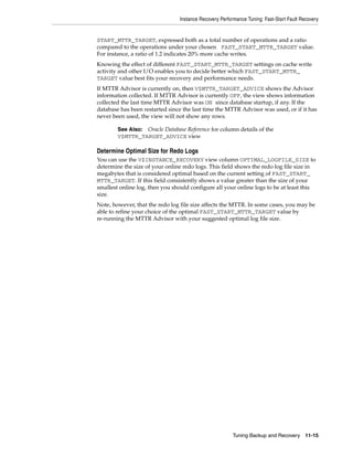 Instance Recovery Performance Tuning: Fast-Start Fault Recovery


START_MTTR_TARGET, expressed both as a total number of operations and a ratio
compared to the operations under your chosen FAST_START_MTTR_TARGET value.
For instance, a ratio of 1.2 indicates 20% more cache writes.
Knowing the effect of different FAST_START_MTTR_TARGET settings on cache write
activity and other I/O enables you to decide better which FAST_START_MTTR_
TARGET value best fits your recovery and performance needs.
If MTTR Advisor is currently on, then V$MTTR_TARGET_ADVICE shows the Advisor
information collected. If MTTR Advisor is currently OFF, the view shows information
collected the last time MTTR Advisor was ON since database startup, if any. If the
database has been restarted since the last time the MTTR Advisor was used, or if it has
never been used, the view will not show any rows.

        See Also:Oracle Database Reference for column details of the
        V$MTTR_TARGET_ADVICE view

Determine Optimal Size for Redo Logs
You can use the V$INSTANCE_RECOVERY view column OPTIMAL_LOGFILE_SIZE to
determine the size of your online redo logs. This field shows the redo log file size in
megabytes that is considered optimal based on the current setting of FAST_START_
MTTR_TARGET. If this field consistently shows a value greater than the size of your
smallest online log, then you should configure all your online logs to be at least this
size.
Note, however, that the redo log file size affects the MTTR. In some cases, you may be
able to refine your choice of the optimal FAST_START_MTTR_TARGET value by
re-running the MTTR Advisor with your suggested optimal log file size.




                                                         Tuning Backup and Recovery 11-15
 