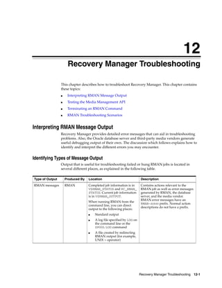 12
                      Recovery Manager Troubleshooting

                 This chapter describes how to troubleshoot Recovery Manager. This chapter contains
                 these topics:
                 ■    Interpreting RMAN Message Output
                 ■    Testing the Media Management API
                 ■    Terminating an RMAN Command
                 ■    RMAN Troubleshooting Scenarios


Interpreting RMAN Message Output
                 Recovery Manager provides detailed error messages that can aid in troubleshooting
                 problems. Also, the Oracle database server and third-party media vendors generate
                 useful debugging output of their own. The discussion which follows explains how to
                 identify and interpret the different errors you may encounter.


Identifying Types of Message Output
                 Output that is useful for troubleshooting failed or hung RMAN jobs is located in
                 several different places, as explained in the following table.

Type of Output       Produced By   Location                             Description
RMAN messages        RMAN          Completed job information is in      Contains actions relevant to the
                                   V$RMAN_STATUS and RC_RMAN_           RMAN job as well as error messages
                                   STATUS. Current job information      generated by RMAN, the database
                                   is in V$RMAN_OUTPUT.                 server, and the media vendor.
                                                                        RMAN error messages have an
                                   When running RMAN from the
                                                                        RMAN-xxxxx prefix. Normal action
                                   command line, you can direct
                                                                        descriptions do not have a prefix.
                                   output to the following places:
                                   ■   Standard output
                                   ■   A log file specified by LOG on
                                       the command line or the
                                       SPOOL LOG command
                                   ■   A file created by redirecting
                                       RMAN output (for example,
                                       UNIX > operator)




                                                                        Recovery Manager Troubleshooting 12-1
 