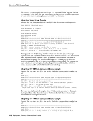 Interpreting RMAN Message Output



                   The RMAN-03002 error indicates that the BACKUP command failed. You read the last
                   two messages in the stack first and immediately see the problem: no tablespace usesr
                   appears in the recovery catalog because you mistyped the name.

                   Interpreting Server Errors: Example
                   Assume that you attempt to recover a tablespace and receive the following errors:
                   RMAN> RECOVER TABLESPACE users;

                   Starting recover at 29-AUG-01
                   using channel ORA_DISK_1

                   starting media recovery
                   media recovery failed
                   RMAN-00571: ===========================================================
                   RMAN-00569: =============== ERROR MESSAGE STACK FOLLOWS ===============
                   RMAN-00571: ===========================================================
                   RMAN-03002: failure of recover command at 08/29/2001 15:18:43
                   RMAN-11003: failure during parse/execution of SQL statement: alter database
                   recover if needed tablespace USERS
                   ORA-00283: recovery session canceled due to errors
                   ORA-01124: cannot recover data file 8 - file is in use or recovery
                   ORA-01110: data file 8: '/oracle/oradata/trgt/users01.dbf'

                   As suggested, you start reading from the bottom up. The ORA-01110 message
                   explains there was a problem with the recovery of datafile users01.dbf. The second
                   error indicates that the database cannot recover the datafile because it is in use or
                   already being recovered. The remaining RMAN errors indicate that the recovery
                   session was cancelled due to the server errors. Hence, you conclude that because you
                   were not already recovering this datafile, the problem must be that the datafile is
                   online and you need to take it offline and restore a backup.

                   Interpreting SBT 2.0 Media Management Errors: Example
                   Assume that you use a tape drive and receive the following output during a backup
                   job:
                   RMAN-00571: ===========================================================
                   RMAN-00569: =============== ERROR MESSAGE STACK FOLLOWS ===============
                   RMAN-00571: ===========================================================
                   ORA-19624: operation failed, retry possible
                   ORA-19507: failed to retrieve sequential file, handle="/tmp/foo", parms=""
                   ORA-27029: skgfrtrv: sbtrestore returned error
                   ORA-19511: Error received from media manager layer, error text:
                     sbtpvt_open_input:file /tmp/foo does not exist or cannot be accessed, errno=2

                   The error text displayed following the ORA-19511 error is generated by the media
                   manager and describes the real source of the failure. Refer to the media manager
                   documentation to interpret this error.

                   Interpreting SBT 1.1 Media Management Errors: Example
                   Assume that you use a tape drive and receive the following output during a backup
                   job:
                   RMAN-00571:     ===========================================================
                   RMAN-00569:     =============== ERROR MESSAGE STACK FOLLOWS ===============
                   RMAN-00571:     ===========================================================
                   RMAN-03009:     failure of backup command on c1 channel at 09/04/2001 13:18:19


12-6 Backup and Recovery Advanced User’s Guide
 