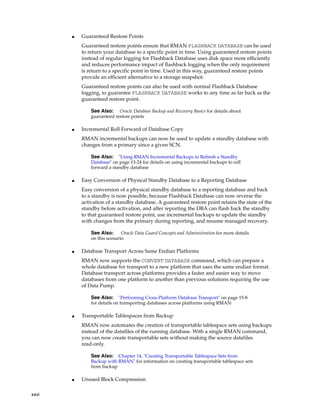 ■   Guaranteed Restore Points
           Guaranteed restore points ensure that RMAN FLASHBACK DATABASE can be used
           to return your database to a specific point in time. Using guaranteed restore points
           instead of regular logging for Flashback Database uses disk space more efficiently
           and reduces performance impact of flashback logging when the only requirement
           is return to a specific point in time. Used in this way, guaranteed restore points
           provide an efficient alternative to a storage snapshot.
           Guaranteed restore points can also be used with normal Flashback Database
           logging, to guarantee FLASHBACK DATABASE works to any time as far back as the
           guaranteed restore point.

               See Also:    Oracle Database Backup and Recovery Basics for details about
               guaranteed restore points

       ■   Incremental Roll Forward of Database Copy
           RMAN incremental backups can now be used to update a standby database with
           changes from a primary since a given SCN.

               See Also:    "Using RMAN Incremental Backups to Refresh a Standby
               Database" on page 13-24 for details on using incremental backups to roll
               forward a standby database

       ■   Easy Conversion of Physical Standby Database to a Reporting Database
           Easy conversion of a physical standby database to a reporting database and back
           to a standby is now possible, because Flashback Database can now reverse the
           activation of a standby database. A guaranteed restore point retains the state of the
           standby before activation, and after reporting the DBA can flash back the standby
           to that guaranteed restore point, use incremental backups to update the standby
           with changes from the primary during reporting, and resume managed recovery.

               See Also:      Oracle Data Guard Concepts and Administration for more details
               on this scenario

       ■   Database Transport Across Same Endian Platforms
           RMAN now supports the CONVERT DATABASE command, which can prepare a
           whole database for transport to a new platform that uses the same endian format.
           Database transport across platforms provides a faster and easier way to move
           databases from one platform to another than previous solutions requiring the use
           of Data Pump.

               See Also:     "Performing Cross-Platform Database Transport" on page 15-8
               for details on transporting databases across platforms using RMAN

       ■   Transportable Tablespaces from Backup
           RMAN now automates the creation of transportable tablespace sets using backups
           instead of the datafiles of the running database. With a single RMAN command,
           you can now create transportable sets without making the source datafiles
           read-only.

               See Also:   Chapter 14, "Creating Transportable Tablespace Sets from
               Backup with RMAN" for information on creating transportable tablespace sets
               from backup

       ■   Unused Block Compression

xxvi
 