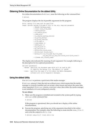 Testing the Media Management API



Obtaining Online Documentation for the sbttest Utility
                   For online documentation of sbttest, issue the following on the command line:
                   % sbttest

                   The program displays the list of possible arguments for the program:
                   Error: backup file name must be specified
                   Usage: sbttest backup_file_name # this is the only required parameter
                                  <-dbname database_name>
                                  <-trace trace_file_name>
                                  <-remove_before>
                                  <-no_remove_after>
                                  <-read_only>
                                  <-no_regular_backup_restore>
                                  <-no_proxy_backup>
                                  <-no_proxy_restore>
                                  <-file_type n>
                                  <-copy_number n>
                                  <-media_pool n>
                                  <-os_res_size n>
                                  <-pl_res_size n>
                                  <-block_size block_size>
                                  <-block_count block_count>
                                  <-proxy_file os_file_name bk_file_name
                                               [os_res_size pl_res_size block_size block_count]>
                                  <-libname sbt_library_name>

                   The display also indicates the meaning of each argument. For example, following is
                   the description for two optional parameters:
                   Optional parameters:
                     -dbname specifies the database name which will be used by SBT
                              to identify the backup file. The default is "sbtdb"
                     -trace   specifies the name of a file where the Media Management
                              software will write diagnostic messages.


Using the sbttest Utility
                   Use sbttest to perform a quick test of the media manager.
                   If sbttest returns 0, then the test ran without error, which means that the media
                   manager is correctly installed and can accept a data stream and return the same data
                   when requested. If sbttest returns a non-zero value, then either the media manager
                   is not installed or it is not configured correctly.
                   To use sbttest:
                   1.   Make sure the program is installed and included in the system path by typing
                        sbttest at the command line:
                        % sbttest

                        If the program is operational, then you should see a display of the online
                        documentation.
                   2.   Execute the program, specifying any of the arguments described in the online
                        documentation. For example, enter the following to create test file some_file.f
                        and write the output to sbtio.log:
                        % sbttest some_file.f -trace sbtio.log



12-8 Backup and Recovery Advanced User’s Guide
 