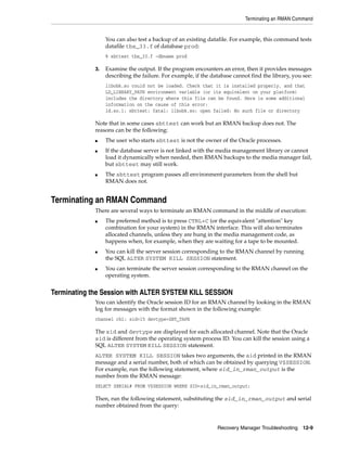 Terminating an RMAN Command


                  You can also test a backup of an existing datafile. For example, this command tests
                  datafile tbs_33.f of database prod:
                  % sbttest tbs_33.f -dbname prod

             3.   Examine the output. If the program encounters an error, then it provides messages
                  describing the failure. For example, if the database cannot find the library, you see:
                  libobk.so could not be loaded. Check that it is installed properly, and that
                  LD_LIBRARY_PATH environment variable (or its equivalent on your platform)
                  includes the directory where this file can be found. Here is some additional
                  information on the cause of this error:
                  ld.so.1: sbttest: fatal: libobk.so: open failed: No such file or directory

             Note that in some cases sbttest can work but an RMAN backup does not. The
             reasons can be the following:
             ■    The user who starts sbttest is not the owner of the Oracle processes.
             ■    If the database server is not linked with the media management library or cannot
                  load it dynamically when needed, then RMAN backups to the media manager fail,
                  but sbttest may still work.
             ■    The sbttest program passes all environment parameters from the shell but
                  RMAN does not.


Terminating an RMAN Command
             There are several ways to terminate an RMAN command in the middle of execution:
             ■    The preferred method is to press CTRL+C (or the equivalent "attention" key
                  combination for your system) in the RMAN interface. This will also terminates
                  allocated channels, unless they are hung in the media management code, as
                  happens when, for example, when they are waiting for a tape to be mounted.
             ■    You can kill the server session corresponding to the RMAN channel by running
                  the SQL ALTER SYSTEM KILL SESSION statement.
             ■    You can terminate the server session corresponding to the RMAN channel on the
                  operating system.


Terminating the Session with ALTER SYSTEM KILL SESSION
             You can identify the Oracle session ID for an RMAN channel by looking in the RMAN
             log for messages with the format shown in the following example:
             channel ch1: sid=15 devtype=SBT_TAPE

             The sid and devtype are displayed for each allocated channel. Note that the Oracle
             sid is different from the operating system process ID. You can kill the session using a
             SQL ALTER SYSTEM KILL SESSION statement.
             ALTER SYSTEM KILL SESSION takes two arguments, the sid printed in the RMAN
             message and a serial number, both of which can be obtained by querying V$SESSION.
             For example, run the following statement, where sid_in_rman_output is the
             number from the RMAN message:
             SELECT SERIAL# FROM V$SESSION WHERE SID=sid_in_rman_output;

             Then, run the following statement, substituting the sid_in_rman_output and serial
             number obtained from the query:


                                                                Recovery Manager Troubleshooting 12-9
 