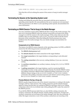 Terminating an RMAN Command


                 ALTER SYSTEM KILL SESSION 'sid_in_rman_output,serial#';

                 Note that this will not unhang the session if the session is hung in media manager
                 code..


Terminating the Session at the Operating System Level
                 Finding and killing the processes that are associated with the server sessions is
                 operating system specific. On some platforms the server sessions are not associated
                 with any processes at all. Refer to your operating system specific documentation for
                 more information.


Terminating an RMAN Session That Is Hung in the Media Manager
                 You may sometimes need to kill an RMAN job that is hung in the media manager. The
                 best way to terminate RMAN when the channel connections are hung in the media
                 manager is to kill the session in the media manager. If this action does not solve the
                 problem, then on some platforms, such as Unix, you may be able to kill the Oracle
                 processes of the connections. (Note that killing the Oracle processes may cause
                 problems from the media manager. See your media manager documentation for
                 details.)

                 Components of an RMAN Session
                 The nature of an RMAN session depends on the operating system. In UNIX, an RMAN
                 session has the following processes associated with it:
                 ■   The RMAN client process itself
                 ■   The default channel, the initial connection to the target database
                 ■   One target connection to the target database corresponding to each allocated
                     channel
                 ■   The catalog connection to the recovery catalog database, if you use a recovery
                     catalog
                 ■   An auxiliary connection to an auxiliary instance, during DUPLICATE or TSPITR
                     operations
                 ■   A polling connection to the target database, used for monitoring RMAN
                     command execution on the various allocated channels. By default, RMAN makes
                     one polling connection. RMAN makes additional polling connections if you use
                     different connect strings in the ALLOCATE CHANNEL or CONFIGURE CHANNEL
                     commands. One polling connection exists for each distinct connect string used in
                     the ALLOCATE CHANNEL or CONFIGURE CHANNEL command.

                 Process Behavior During a Hung Job
                 RMAN usually hangs because one of the channel connections is waiting in the media
                 manager code for a tape resource. The catalog connection and the default channel
                 appear to hang, because they are waiting for RMAN to tell them what to do. Polling
                 connections seem to be in an infinite loop while polling the RPC under the control of
                 the RMAN process.
                 If you kill the RMAN process itself, then you also kill the catalog connection, the
                 auxiliary connection, the default channel, and the polling connections. If target and
                 auxiliary connections are not hung in the media manager code, they also terminate. If
                 either the target connection or any of the auxiliary connections are executing in the



12-10 Backup and Recovery Advanced User’s Guide
 