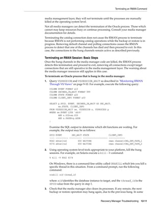 Terminating an RMAN Command


media management layer, they will not terminate until the processes are manually
killed at the operating system level.
Not all media managers can detect the termination of the Oracle process. Those which
cannot may keep resources busy or continue processing. Consult your media manager
documentation for details.
Terminating the catalog connection does not cause the RMAN process to terminate
because RMAN is not performing catalog operations while the backup or restore is in
progress. Removing default channel and polling connections causes the RMAN
process to detect that one of the channels has died and then proceed to exit. In this
case, the connections to the hung channels remain active as described previously.

Terminating an RMAN Session: Basic Steps
Once the hung channels in the media manager code are killed, the RMAN process
detects this termination and proceed to exit, removing all connections except target
connections that are still operative in the media management layer. The warning about
the media manager resources still applies in this case.
To terminate an Oracle process that is hung in the media manager:
1.   Query V$SESSION and V$SESSION_WAIT as described in "Monitoring RMAN
     Through V$ Views" on page 9-10. For example, execute the following query:
     COLUMN   EVENT FORMAT a10
     COLUMN   SECONDS_IN_WAIT FORMAT 999
     COLUMN   STATE FORMAT a20
     COLUMN   CLIENT_INFO FORMAT a30

     SELECT p.SPID, EVENT, SECONDS_IN_WAIT AS SEC_WAIT,
            sw.STATE, CLIENT_INFO
     FROM V$SESSION_WAIT sw, V$SESSION s, V$PROCESS p
     WHERE sw.EVENT LIKE 'sbt%'
            AND s.SID=sw.SID
            AND s.PADDR=p.ADDR
     ;

     Examine the SQL output to determine which sbt functions are waiting. For
     example, the output may be as follows:
     SPID   EVENT        SEC_WAIT STATE                  CLIENT_INFO
     ----   ---------- ---------- --------------------   -------------
     8642   sbtwrite2         600 WAITING                rman channel=ORA_SBT_TAPE_1
     8374   sbtwrite2         600 WAITING                rman channel=ORA_SBT_TAPE_2

2.   Using operating system-level tools appropriate to your platform, kill the hung
     sessions. For example, on Solaris execute a kill -9 command:
     % kill -9 8642 8374

     On Windows, there is a command-line utility called ORAKILL which lets you kill a
     specific thread in this situation. From a command prompt, run the following
     command:
     orakill sid thread_id

     where sid identifies the database instance to target, and the thread_id is the
     SPID value from the query in step 1.
3.   Check that the media manager also clears its processes. If any remain, the next
     backup or restore operation may hang again, due to the previous hang. In some


                                                Recovery Manager Troubleshooting 12-11
 