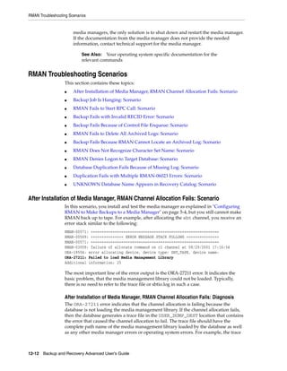RMAN Troubleshooting Scenarios


                       media managers, the only solution is to shut down and restart the media manager.
                       If the documentation from the media manager does not provide the needed
                       information, contact technical support for the media manager.

                           See Also: Your operating system specific documentation for the
                           relevant commands


RMAN Troubleshooting Scenarios
                   This section contains these topics:
                   ■   After Installation of Media Manager, RMAN Channel Allocation Fails: Scenario
                   ■   Backup Job Is Hanging: Scenario
                   ■   RMAN Fails to Start RPC Call: Scenario
                   ■   Backup Fails with Invalid RECID Error: Scenario
                   ■   Backup Fails Because of Control File Enqueue: Scenario
                   ■   RMAN Fails to Delete All Archived Logs: Scenario
                   ■   Backup Fails Because RMAN Cannot Locate an Archived Log: Scenario
                   ■   RMAN Does Not Recognize Character Set Name: Scenario
                   ■   RMAN Denies Logon to Target Database: Scenario
                   ■   Database Duplication Fails Because of Missing Log: Scenario
                   ■   Duplication Fails with Multiple RMAN-06023 Errors: Scenario
                   ■   UNKNOWN Database Name Appears in Recovery Catalog: Scenario


After Installation of Media Manager, RMAN Channel Allocation Fails: Scenario
                   In this scenario, you install and test the media manager as explained in "Configuring
                   RMAN to Make Backups to a Media Manager" on page 5-4, but you still cannot make
                   RMAN back up to tape. For example, after allocating the sbt channel, you receive an
                   error stack similar to the following:
                   RMAN-00571: ===========================================================
                   RMAN-00569: =============== ERROR MESSAGE STACK FOLLOWS ===============
                   RMAN-00571: ===========================================================
                   RMAN-03009: failure of allocate command on c1 channel at 08/29/2001 17:16:54
                   ORA-19554: error allocating device, device type: SBT_TAPE, device name:
                   ORA-27211: Failed to load Media Management Library
                   Additional information: 25

                   The most important line of the error output is the ORA-27211 error. It indicates the
                   basic problem, that the media management library could not be loaded. Typically,
                   there is no need to refer to the trace file or sbtio.log in such a case.

                   After Installation of Media Manager, RMAN Channel Allocation Fails: Diagnosis
                   The ORA-27211 error indicates that the channel allocation is failing because the
                   database is not loading the media management library. If the channel allocation fails,
                   then the database generates a trace file in the USER_DUMP_DEST location that contains
                   the error that caused the channel allocation to fail. The trace file should have the
                   complete path name of the media management library loaded by the database as well
                   as any other media manager errors or operating system errors. For example, the trace



12-12 Backup and Recovery Advanced User’s Guide
 