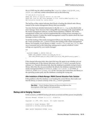 RMAN Troubleshooting Scenarios


             file on UNIX may be called something like /oracle/rdbms/log/prod1_ora_
             16226.trc, and may contain information such as the following:
             *** 2001-08-29 17:16:54.385
             SKGFQ OSD: Error in function sbtinit on line 2396
             SKGFQ OSD: Look for SBT Trace messages in file /oracle/rdbms/log/sbtio.log
             SBT Initialize failed for oracle.static

             The last line of this output indicates that Oracle is loading the default static library
             instead of the media management library that you installed.
             You may find more detailed information in the file sbtio.log, as described in the
             error message. Note, however, that writing SBT trace messages is the responsibility of
             the media management software, not the Oracle database or RMAN. The media
             management vendor may not have implemented the writing of trace messages in a
             particular situation. Contact the media management vendor for details about the trace
             messages written to sbtio.log.
             To test the loading of the media management library, try allocating a channel by using
             the PARMS parameter SBT_LIBRARY to force the loading of the media management
             library. For example, if your library is called /vendor/lib/some_mm_lib.so, then
             run a command such as the following, making sure to specify whatever PARMS
             settings are required by your media manager:
             RUN
             {
               ALLOCATE CHANNEL c1 DEVICE TYPE sbt
                 PARMS='SBT_LIBRARY=/vendor/lib/some_mm_lib.so',
                 'ENV=(NSR_SERVER=tape_svr,NSR_CLIENT=oracleclnt,NSR_GROUP=oracle_tapes)';
             }

             If the channel allocation fails, then check the trace file again to see whether you can
             learn anything new. If the channel allocation with SBT_LIBRARY succeeds, but an
             ordinary sbt channel allocation fails, then the database is probably trying to load a
             library other than the one you installed. By default, the database expects to find the
             media management library at $ORACLE_HOME/lib/libobk.so on UNIX, or
             %ORACLE_HOME%/bin/orasbt.dll on NT. You may have more than one library in
             the operating system path, and the database is loading the wrong one.

             After Installation of Media Manager, RMAN Channel Allocation Fails: Solution
             If the problem is that the database is not loading the correct library, then make sure
             that the library is named correctly in the SBT_LIBRARY parameter.


                     See Also: Oracle Database Backup and Recovery Reference for
                     descriptions of the legal PARMS parameters


Backup Job Is Hanging: Scenario
             In this scenario, an RMAN backup job starts as normal and then pauses inexplicably:
             Recovery Manager: Release 10.1.0.2.0 - Production

             Copyright (c) 1995, 2003, Oracle.      All rights reserved.

             connected to target database: TRGT
             connected to recovery catalog database

             RMAN> BACKUP TABLESPACE SYSTEM, tools;


                                                               Recovery Manager Troubleshooting 12-13
 