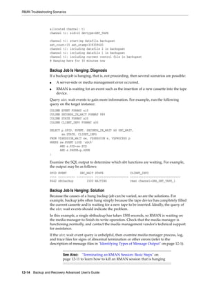 RMAN Troubleshooting Scenarios



                   allocated channel: t1
                   channel t1: sid=16 devtype=SBT_TAPE

                   channel t1: starting datafile backupset
                   set_count=15 set_stamp=338309600
                   channel t1: including datafile 2 in backupset
                   channel t1: including datafile 1 in backupset
                   channel t1: including current control file in backupset
                   # Hanging here for 30 minutes now


                   Backup Job Is Hanging: Diagnosis
                   If a backup job is hanging, that is, not proceeding, then several scenarios are possible:
                   ■   A server-side or media management error occurred.
                   ■   RMAN is waiting for an event such as the insertion of a new cassette into the tape
                       device.
                   Query sbt wait events to gain more information. For example, run the following
                   query on the target instance:
                   COLUMN   EVENT FORMAT a10
                   COLUMN   SECONDS_IN_WAIT FORMAT 999
                   COLUMN   STATE FORMAT a20
                   COLUMN   CLIENT_INFO FORMAT a30

                   SELECT p.SPID, EVENT, SECONDS_IN_WAIT AS SEC_WAIT,
                          sw.STATE, CLIENT_INFO
                   FROM V$SESSION_WAIT sw, V$SESSION s, V$PROCESS p
                   WHERE sw.EVENT LIKE 'sbt%'
                         AND s.SID=sw.SID
                         AND s.PADDR=p.ADDR
                   ;

                   Examine the SQL output to determine which sbt functions are waiting. For example,
                   the output may be as follows:
                   SPID EVENT        SEC_WAIT STATE                CLIENT_INFO
                   ---- ---------- ---------- -------------------- ------------------------------
                   8642 sbtbackup        1500 WAITING              rman channel=ORA_SBT_TAPE_1


                   Backup Job Is Hanging: Solution
                   Because the causes of a hung backup job can be varied, so are the solutions. For
                   example, backup jobs often hang simply because the tape device has completely filled
                   the current cassette and is waiting for a new tape to be inserted. Ideally, the query of
                   the sbt wait events should indicate the problem.
                   In this example, a single sbtbackup has taken 1500 seconds, so RMAN is waiting on
                   the media manager to finish its write operation. Check that the media manager is
                   functioning normally, and contact the media management vendor's technical support
                   for assistance.
                   If the sbt wait event query is unhelpful, then examine media manager process, log,
                   and trace files for signs of abnormal termination or other errors (refer to the
                   description of message files in "Identifying Types of Message Output" on page 12-1).


                            See Also:   "Terminating an RMAN Session: Basic Steps" on
                            page 12-11 to learn how to kill an RMAN session that is hanging


12-14 Backup and Recovery Advanced User’s Guide
 