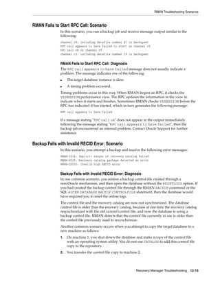 RMAN Troubleshooting Scenarios



RMAN Fails to Start RPC Call: Scenario
              In this scenario, you run a backup job and receive message output similar to the
              following:
              channel c8: including datafile number 47 in backupset
              RPC call appears to have failed to start on channel c9
              RPC call ok on channel c9
              channel c3: including datafile number 18 in backupset


              RMAN Fails to Start RPC Call: Diagnosis
              The RPC call appears to have failed message does not usually indicate a
              problem. The message indicates one of the following:
              ■    The target database instance is slow.
              ■    A timing problem occurred.
              Timing problems occur in this way. When RMAN begins an RPC, it checks the
              V$SESSION performance view. The RPC updates the information in the view to
              indicate when it starts and finishes. Sometimes RMAN checks V$SESSION before the
              RPC has indicated it has started, which in turn generates the following message:
              RPC call appears to have failed

              If a message stating "RPC call ok" does not appear in the output immediately
              following the message stating "RPC call appears to have failed", then the
              backup job encountered an internal problem. Contact Oracle Support for further
              assistance.


Backup Fails with Invalid RECID Error: Scenario
              In this scenario, you attempt a backup and receive the following error messages:
              RMAN-3014: Implicit resync of recovery catalog failed
              RMAN-6038: Recovery catalog package detected an error
              RMAN-20035: Invalid high RECID error


              Backup Fails with Invalid RECID Error: Diagnosis
              In one common scenario, you restore a backup control file created through a
              non-Oracle mechanism, and then open the database without the RESETLOGS option. If
              you had created the backup control file through the RMAN BACKUP command or the
              SQL ALTER DATABASE BACKUP CONTROLFILE statement, then the database would
              have required you to reset the online logs.
              The control file and the recovery catalog are now not synchronized. The database
              control file is older than the recovery catalog, because at one time the recovery catalog
              resynchronized with the old current control file, and now the database is using a
              backup control file. RMAN detects that the control file currently in use is older than
              the control file previously used to resynchronize.
              Another common scenario occurs when you attempt to copy the target database to a
              new machine as follows:
              1.   On machine 1, you shut down the database and make a copy of the control file
                   with an operating system utility. You do not use CATALOG to add this control file
                   copy to the repository.
              2.   You transfer the control file copy to machine 2.




                                                               Recovery Manager Troubleshooting 12-15
 