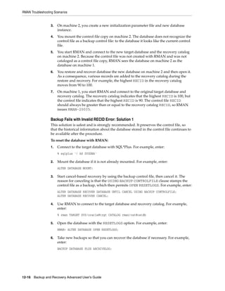 RMAN Troubleshooting Scenarios


                   3.   On machine 2, you create a new initialization parameter file and new database
                        instance.
                   4.   You mount the control file copy on machine 2. The database does not recognize the
                        control file as a backup control file: to the database it looks like the current control
                        file.
                   5.   You start RMAN and connect to the new target database and the recovery catalog
                        on machine 2. Because the control file was not created with RMAN and was not
                        cataloged as a control file copy, RMAN sees the database on machine 2 as the
                        database on machine 1.
                   6.   You restore and recover database the new database on machine 2 and then open it.
                        As a consequence, various records are added to the recovery catalog during the
                        restore and recovery. For example, the highest RECID in the recovery catalog
                        moves from 90 to 100.
                   7.   On machine 1, you start RMAN and connect to the original target database and
                        recovery catalog. The recovery catalog indicates that the highest RECID is 100, but
                        the control file indicates that the highest RECID is 90. The control file RECID
                        should always be greater than or equal to the recovery catalog RECID, so RMAN
                        issues RMAN-20035.

                   Backup Fails with Invalid RECID Error: Solution 1
                   This solution is safest and is strongly recommended. It preserves the control file, so
                   that the historical information about the database stored in the control file continues to
                   be available after the procedure.
                   To reset the database with RMAN:
                   1.   Connect to the target database with SQL*Plus. For example, enter:
                        % sqlplus '/ AS SYSDBA'

                   2.   Mount the database if it is not already mounted. For example, enter:
                        ALTER DATABASE MOUNT;

                   3.   Start cancel-based recovery by using the backup control file, then cancel it. The
                        reason for canceling is that the USING BACKUP CONTROLFILE clause stamps the
                        control file as a backup, which then permits OPEN RESETLOGS. For example, enter:
                        ALTER DATABASE RECOVER DATABASE UNTIL CANCEL USING BACKUP CONTROLFILE;
                        ALTER DATABASE RECOVER CANCEL;

                   4.   Use RMAN to connect to the target database and recovery catalog. For example,
                        enter:
                        % rman TARGET SYS/oracle@trgt CATALOG rman/cat@catdb

                   5.   Open the database with the RESETLOGS option. For example, enter:
                        RMAN> ALTER DATABASE OPEN RESETLOGS;

                   6.   Take new backups so that you can recover the database if necessary. For example,
                        enter:
                        BACKUP DATABASE PLUS ARCHIVELOG;




12-16 Backup and Recovery Advanced User’s Guide
 