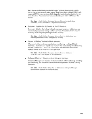 RMAN now creates more compact backups of datafiles, by skipping datafile
    blocks that are not currently used to store data. In previous releases, RMAN only
    supported NULL compression, which skipped space in datafiles that had never
    been allocated. No extra action is required on the part of the DBA to use this
    feature.

        See Also:Oracle Database Backup and Recovery Reference for details about
        when RMAN uses Unused Block Compression for backups

■   Temporary Datafiles Are Re-Created on RMAN Recovery
    Temporary datafiles that belong to locally managed temporary tablespaces are
    automatically re-created during database recovery. This eliminates the need to
    manually create temporary tablespaces after recovery.

        See Also: Oracle Database Backup and Recovery Basics for details about how
        temporary files are re-created during RMAN recovery

■   Support for Backup Vaulting in Media Managers
    When used with a media manager that supports backup vaulting, RMAN
    RESTORE... PREVIEW now reports any backups that are currently stored remotely,
    and RMAN RESTORE... PREVIEW RECALL now initiates retrieval of vaulted
    backups for use in an actual RESTORE operation.

        See Also: Oracle Database Backup and Recovery Basics for details on
        RESTORE... PREVIEW support for backup vaulting

■   Backup and Recovery Enhancements in Enterprise Manager
    Enterprise Manager now includes backup validation, enhanced backup reporting
    and scheduling, and automated creation and management of recovery catalog
    databases.

        See Also:  Oracle Database 2 Day DBA for details about Enterprise Manager
        enhancements related to backup and recovery




                                                                                     xxvii
 