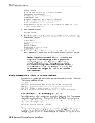 RMAN Troubleshooting Scenarios


                        RECOVER DATABASE
                        # All logs need archiving and a log switch is needed.
                        ALTER SYSTEM ARCHIVE LOG ALL;
                        # Database can now be opened normally.
                        ALTER DATABASE OPEN;
                        # Commands to add tempfiles to temporary tablespaces.
                        # Online tempfiles have complete space information.
                        # Other tempfiles may require adjustment.
                        ALTER TABLESPACE TEMP ADD TEMPFILE '/oracle/oradata/trgt/temp01.dbf' REUSE;
                        # End of tempfile additions.

                   5.   Shut down the database:
                        SHUTDOWN IMMEDIATE

                   6.   Execute the script to create the control file, recover (if necessary), archive the logs,
                        and open the database:
                        STARTUP NOMOUNT
                        CREATE CONTROLFILE ...;
                        EXECUTE ...;
                        RECOVER DATABASE
                        ALTER SYSTEM ARCHIVE LOG CURRENT;
                        ALTER DATABASE OPEN ...;
                   7.   If you intend to keep and continue using this copy of the database, use the
                        DBNEWID utility to change the name and DBID of the new database as needed.


                            Caution: If you do not open with the RESETLOGS option, then
                            two copies of an archived redo log for a given log sequence
                            number may exist—even though these two copies have
                            completely different contents. For example, one log may have
                            been created on the original host and the other on the new host. If
                            you accidentally confuse the logs during a media recovery, then
                            the database will be corrupted but Oracle and RMAN cannot
                            detect the problem.


Backup Fails Because of Control File Enqueue: Scenario
                   In this scenario, a backup job fails because RMAN cannot make a snapshot control file.
                   The message stack is as follows:
                   RMAN-00571: ===========================================================
                   RMAN-00569: =============== ERROR MESSAGE STACK FOLLOWS ===============
                   RMAN-00571: ===========================================================
                   RMAN-03002: failure of backup command at 08/30/2001 22:48:44
                   ORA-00230: operation disallowed: snapshot control file enqueue unavailable


                   Backup Fails Because of Control File Enqueue: Diagnosis
                   When RMAN needs to back up or resynchronize from the control file, it first creates a
                   snapshot or consistent image of the control file. If one RMAN job is already backing
                   up the control file while another needs to create a new snapshot control file, then you
                   may see the following message:
                   waiting for snapshot control file enqueue

                   Under normal circumstances, a job that must wait for the control file enqueue waits for
                   a brief interval and then successfully obtains the enqueue. RMAN makes up to five
                   attempts to get the enqueue and then fails the job. The conflict is usually caused when


12-18 Backup and Recovery Advanced User’s Guide
 
