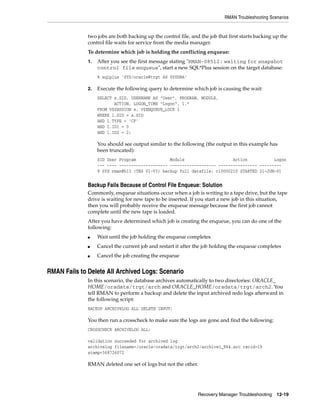 RMAN Troubleshooting Scenarios


              two jobs are both backing up the control file, and the job that first starts backing up the
              control file waits for service from the media manager.
              To determine which job is holding the conflicting enqueue:
              1.   After you see the first message stating "RMAN-08512: waiting for snapshot
                   control file enqueue", start a new SQL*Plus session on the target database:
                   % sqlplus 'SYS/oracle@trgt AS SYSDBA'

              2.   Execute the following query to determine which job is causing the wait:
                   SELECT s.SID, USERNAME AS "User", PROGRAM, MODULE,
                          ACTION, LOGON_TIME "Logon", l.*
                   FROM V$SESSION s, V$ENQUEUE_LOCK l
                   WHERE l.SID = s.SID
                   AND l.TYPE = 'CF'
                   AND l.ID1 = 0
                   AND l.ID2 = 2;

                   You should see output similar to the following (the output in this example has
                   been truncated):
                   SID User Program              Module                    Action           Logon
                   --- ---- -------------------- ------------------- ---------------- ---------
                   9 SYS rman@h13 (TNS V1-V3) backup full datafile: c10000210 STARTED 21-JUN-01


              Backup Fails Because of Control File Enqueue: Solution
              Commonly, enqueue situations occur when a job is writing to a tape drive, but the tape
              drive is waiting for new tape to be inserted. If you start a new job in this situation,
              then you will probably receive the enqueue message because the first job cannot
              complete until the new tape is loaded.
              After you have determined which job is creating the enqueue, you can do one of the
              following:
              ■    Wait until the job holding the enqueue completes
              ■    Cancel the current job and restart it after the job holding the enqueue completes
              ■    Cancel the job creating the enqueue


RMAN Fails to Delete All Archived Logs: Scenario
              In this scenario, the database archives automatically to two directories: ORACLE_
              HOME/oradata/trgt/arch and ORACLE_HOME/oradata/trgt/arch2. You
              tell RMAN to perform a backup and delete the input archived redo logs afterward in
              the following script:
              BACKUP ARCHIVELOG ALL DELETE INPUT;

              You then run a crosscheck to make sure the logs are gone and find the following:
              CROSSCHECK ARCHIVELOG ALL;

              validation succeeded for archived log
              archivelog filename=/oracle/oradata/trgt/arch2/archive1_964.arc recid=19
              stamp=368726072

              RMAN deleted one set of logs but not the other.




                                                                Recovery Manager Troubleshooting 12-19
 
