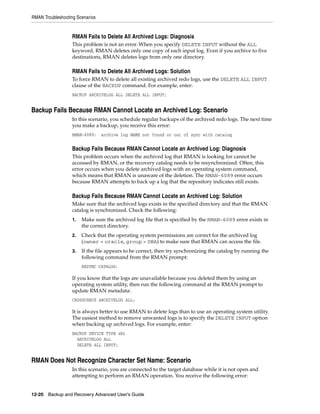 RMAN Troubleshooting Scenarios


                   RMAN Fails to Delete All Archived Logs: Diagnosis
                   This problem is not an error. When you specify DELETE INPUT without the ALL
                   keyword, RMAN deletes only one copy of each input log. Even if you archive to five
                   destinations, RMAN deletes logs from only one directory.

                   RMAN Fails to Delete All Archived Logs: Solution
                   To force RMAN to delete all existing archived redo logs, use the DELETE ALL INPUT
                   clause of the BACKUP command. For example, enter:
                   BACKUP ARCHIVELOG ALL DELETE ALL INPUT;


Backup Fails Because RMAN Cannot Locate an Archived Log: Scenario
                   In this scenario, you schedule regular backups of the archived redo logs. The next time
                   you make a backup, you receive this error:
                   RMAN-6089:    archive log NAME not found or out of sync with catalog


                   Backup Fails Because RMAN Cannot Locate an Archived Log: Diagnosis
                   This problem occurs when the archived log that RMAN is looking for cannot be
                   accessed by RMAN, or the recovery catalog needs to be resynchronized. Often, this
                   error occurs when you delete archived logs with an operating system command,
                   which means that RMAN is unaware of the deletion. The RMAN-6089 error occurs
                   because RMAN attempts to back up a log that the repository indicates still exists.

                   Backup Fails Because RMAN Cannot Locate an Archived Log: Solution
                   Make sure that the archived logs exists in the specified directory and that the RMAN
                   catalog is synchronized. Check the following:
                   1.   Make sure the archived log file that is specified by the RMAN-6089 error exists in
                        the correct directory.
                   2.   Check that the operating system permissions are correct for the archived log
                        (owner = oracle, group = DBA) to make sure that RMAN can access the file.
                   3.   If the file appears to be correct, then try synchronizing the catalog by running the
                        following command from the RMAN prompt:
                        RESYNC CATALOG;

                   If you know that the logs are unavailable because you deleted them by using an
                   operating system utility, then run the following command at the RMAN prompt to
                   update RMAN metadata:
                   CROSSCHECK ARCHIVELOG ALL;

                   It is always better to use RMAN to delete logs than to use an operating system utility.
                   The easiest method to remove unwanted logs is to specify the DELETE INPUT option
                   when backing up archived logs. For example, enter:
                   BACKUP DEVICE TYPE sbt
                     ARCHIVELOG ALL
                     DELETE ALL INPUT;


RMAN Does Not Recognize Character Set Name: Scenario
                   In this scenario, you are connected to the target database while it is not open and
                   attempting to perform an RMAN operation. You receive the following error:


12-20 Backup and Recovery Advanced User’s Guide
 
