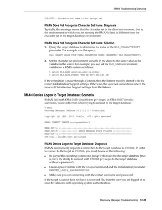 RMAN Troubleshooting Scenarios


             PLS-00553: character set name is not recognized


             RMAN Does Not Recognize Character Set Name: Diagnosis
             Typically, this message means that the character set in the client environment, that is,
             the environment in which you are running the RMAN client, is different from the
             character set in the target database environment.

             RMAN Does Not Recognize Character Set Name: Solution
             1.   Query the target database to determine the value of the NLS_CHARACTERSET
                  parameter. For example, run this query:
                  SQL> SELECT VALUE FROM V$NLS_PARAMETERS WHERE PARAMETER='NLS_CHARACTERSET';

             2.   Set the character set environment variable in the client to the same value as the
                  variable in the server. For example, you can set the NLS_LANG environment
                  variable on a UNIX system as follows:
                  % setenv NLS_LANG american_america.we8dec
                  % setenv NLS_DATE_FORMAT "MON DD YYYY HH24:MI:SS"

             If the connection is made through a listener, then the listener must be started with the
             correct Globalization Support settings. Otherwise, the spawned connections inherit the
             incorrect Globalization Support settings from the listener.


RMAN Denies Logon to Target Database: Scenario
             RMAN fails with ORA-01031 (insufficient privileges) or ORA-01017 (invalid
             username/password) errors when trying to connect to the target database:
             % rman
             Recovery Manager: Release 10.1.0.2.0 - Production

             Copyright (c) 1995, 2003, Oracle.     All rights reserved.

             RMAN> CONNECT TARGET sys/mypass@inst1

             RMAN-00571: ===========================================================
             RMAN-00569: =============== ERROR MESSAGE STACK FOLLOWS ===============
             RMAN-00571: ===========================================================
             ORA-01031: insufficient privileges


             RMAN Denies Logon to Target Database: Diagnosis
             RMAN automatically requests a connection to the target database as SYSDBA. In order
             to connect to the target as SYSDBA, you must do one of the following:
             ■    Be part of the operating system DBA group with respect to the target database (that
                  is, have the ability to connect with SYSDBA privileges to the target database
                  without a password).
             ■    Create a password file with the orapwd command and the initialization parameter
                  REMOTE_LOGIN_PASSWORDFILE.
             ■    Make sure you are connecting with the correct username and password.
             If the target database does not have a password file, then the user you are logged in as
             must be validated with operating system authentication.




                                                              Recovery Manager Troubleshooting 12-21
 
