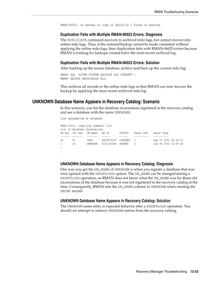 RMAN Troubleshooting Scenarios


             RMAN-06023: no backup or copy of datafile 1 found to restore


             Duplication Fails with Multiple RMAN-06023 Errors: Diagnosis
             The DUPLICATE command recovers to archived redo logs, but cannot recover into
             online redo logs. Thus, if the restored backup cannot be made consistent without
             applying the online redo logs, then duplication fails with RMAN-06023 errors because
             RMAN is looking for backups created before the most recent archived log.

             Duplication Fails with Multiple RMAN-06023 Errors: Solution
             After backing up the source database, archive and back up the current redo log:
             RMAN> SQL 'ALTER SYSTEM ARCHIVE LOG CURRENT';
             RMAN> BACKUP ARCHIVELOG ALL;

             This archives all records in the online redo logs so that RMAN can now recover the
             backup by applying the most recent archived redo log.


UNKNOWN Database Name Appears in Recovery Catalog: Scenario
             In this scenario, you list the database incarnations registered in the recovery catalog
             and see a database with the name UNKNOWN:
             LIST INCARNATION OF DATABASE;

             RMAN-03022: compiling command: list
             List of Database Incarnations
             DB Key Inc Key    DB Name   DB ID        STATUS    Reset SCN    Reset Time
             ------- -------   -------   ------       ------    ----------   ----------
             56      57        TRGT      4052472287   CURRENT   1            Sep 03 2001 06:45:51
             1       19        UNKNOWN   4141147584   PARENT    1            Jan 08 2001 14:47:28
             .
             .
             .


             UNKNOWN Database Name Appears in Recovery Catalog: Diagnosis
             One way you get the DB_NAME of UNKNOWN is when you register a database that was
             once opened with the RESETLOGS option. The DB_NAME can be changed during a
             RESETLOGS operation, so RMAN does not know what the DB_NAME was for those old
             incarnations of the database because it was not registered in the recovery catalog at the
             time. Consequently, RMAN sets the DB_NAME column to UNKNOWN when creating the
             DBINC record.

             UNKNOWN Database Name Appears in Recovery Catalog: Solution
             The UNKNOWN name entry is expected behavior after a RESETLOGS operation. You
             should not attempt to remove UNKNOWN entries from the recovery catalog.




                                                                 Recovery Manager Troubleshooting 12-23
 