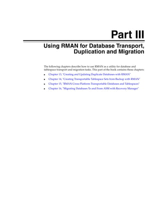 Part III
Using RMAN for Database Transport,
         Duplication and Migration

The following chapters describe how to use RMAN as a utility for database and
tablespace transport and migration tasks. This part of the book contains these chapters:
■   Chapter 13, "Creating and Updating Duplicate Databases with RMAN"
■   Chapter 14, "Creating Transportable Tablespace Sets from Backup with RMAN"
■   Chapter 15, "RMAN Cross-Platform Transportable Databases and Tablespaces"
■   Chapter 16, "Migrating Databases To and From ASM with Recovery Manager"
 