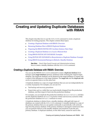 13
  Creating and Updating Duplicate Databases
                                 with RMAN

           This chapter describes how to use the DUPLICATE command to create a duplicate
           database for testing purposes. This chapter contains these topics:
           ■   Creating a Duplicate Database with RMAN: Overview
           ■   Renaming Database Files in RMAN Duplicate Database
           ■   Preparing the RMAN DUPLICATE Auxiliary Instance: Basic Steps
           ■   Creating a Duplicate Database on a Local or Remote Host
           ■   Using RMAN DUPLICATE DATABASE: Examples
           ■   Using DUPLICATE DATABASE to Resynchronize a Duplicate Database: Example
           ■   Using RMAN Incremental Backups to Refresh a Standby Database

                   See Also: Oracle Data Guard Concepts and Administration to learn
                   how to create a standby database with the DUPLICATE command


Creating a Duplicate Database with RMAN: Overview
           You can use the RMAN DUPLICATE command to create a duplicate database from
           backups of the target database (primary database) while retaining the original target
           database. The duplicate database can be identical to the target database or contain only
           a subset of the tablespaces in the target database. The target site and the duplicate site
           can be on separate hosts or on the same host.
           A duplicate database is a copy of a target database that you can run independently for
           a variety of purposes. For example, you can use it to:
           ■   Test backup and recovery procedures
           ■   Export data such as a table that was inadvertently dropped from the production
               database, and then import it back into the production database
           For example, you can duplicate the production database on host1 to host2, and then
           use the duplicate database on host2 to practice restore and recovery scenarios while
           the production database on host1 continues as usual.
           A duplicate database is distinct from a standby database, although both types of
           databases are created with the DUPLICATE command. A standby database is a copy of
           the primary database that you can update continually or periodically with archived
           logs from the primary database. If the primary database is damaged or destroyed, then
           you can perform failover to the standby database and transform it into the new
           primary database. A duplicate database, on the other hand, cannot be used in this


                                          Creating and Updating Duplicate Databases with RMAN    13-1
 