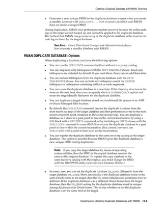 Creating a Duplicate Database with RMAN: Overview


           ■   Generates a new, unique DBID for the duplicate database (except when you create
               a standby database with DUPLICATE ... FOR STANDBY, in which case RMAN
               does not create a unique DBID)
           During duplication, RMAN must perform incomplete recovery because the online redo
           logs in the target are not backed up and cannot be applied to the duplicate database.
           The farthest that RMAN can go in recovery of the duplicate database is the most recent
           redo log archived by the target database.

                   See Also: Oracle Data Guard Concepts and Administration to learn
                   how to create a standby database with RMAN

RMAN DUPLICATE DATABASE: Options
           When duplicating a database, you have the following options:
           ■   You can run the DUPLICATE command with or without a recovery catalog.
           ■   You can skip read-only tablespaces with the SKIP READONLY clause. Read-only
               tablespaces are included by default. If you omit them, then you can add them later.
           ■   You can exclude tablespaces from the duplicate database with the SKIP
               TABLESPACE clause. You can exclude any tablespace except the SYSTEM
               tablespace or tablespaces containing rollback or undo segments.
           ■   You can create the duplicate database in a new host. If the directory structure is the
               same on the new host, then you can specify the NOFILENAMECHECK option and
               reuse the target datafile filenames for the duplicate datafiles.
           ■   You can duplicate a target database stored on a traditional file system to an ASM
               or Oracle Managed Files location.
           ■   By default, the DUPLICATE command creates the duplicate database from the
               most recent backups of the target database and then performs recovery to the most
               recent consistent point contained in the archived redo logs. You can duplicate a
               database as it stood at a past point in time in the current incarnation, by using a
               RUN block with a SET UNTIL command, or by including an UNTIL clause with the
               DUPLICATE command to cause RMAN to recover the duplicate database to a past
               point in time within the current incarnation. (You cannot, however, use
               DUPLICATE with a point in time in an earlier incarnation.)
           ■   You can register the duplicate database in the same recovery catalog as the target
               database. This option is possible because RMAN gives the duplicate database a
               new, unique DBID during duplication.


                   Note:  If you copy the target database by means of operating
                   system utilities, then the DBID of the copied database remains the
                   same as the original database. To register the copy database in the
                   same recovery catalog with the original, you must change the DBID
                   with the DBNEWID utility (refer to Oracle Database Utilities).


           ■   In some cases, you can set the duplicate database DB_NAME differently from the
               target database DB_NAME. More specifically, if the duplicate database exists in the
               same Oracle home as the target, then the DB_NAME initialization parameter must be
               different. If the duplicate database is in a different Oracle home from the target
               database, then the DB_NAME setting for the duplicate database must be unique
               among databases in its Oracle home. This is true whether or not the duplicate
               database is on the same host as the target.


                                          Creating and Updating Duplicate Databases with RMAN      13-3
 