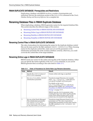 Renaming Database Files in RMAN Duplicate Database



RMAN DUPLICATE DATABASE: Prerequisites and Restrictions
                   Duplicating a database with RMAN involves a number of prerequisites and
                   restrictions. Review the restrictions section of the DUPLICATE command in the Oracle
                   Database Backup and Recovery Reference for a complete list.


Renaming Database Files in RMAN Duplicate Database
                   When duplicating a database, RMAN generates names for the required database files.
                   This section describes the different stages of file creation:
                   ■       Renaming Control Files in RMAN DUPLICATE DATABASE
                   ■       Renaming Online Logs in RMAN DUPLICATE DATABASE
                   ■       Renaming Datafiles in RMAN DUPLICATE DATABASE
                   ■       Renaming Tempfiles in RMAN DUPLICATE DATABASE


Renaming Control Files in RMAN DUPLICATE DATABASE
                   The rules of precedence for determining the names for the duplicate database control
                   files are the same used by the SQL statement CREATE CONTROLFILE. When choosing
                   names for the duplicate control files, make sure you set the parameters in the
                   initialization parameter file of the auxiliary database correctly; otherwise, you could
                   overwrite the control files of the target database.


Renaming Online Logs in RMAN DUPLICATE DATABASE
                   RMAN needs new names for the online redo log files of the duplicate database. Either
                   you can specify the names explicitly in the DUPLICATE command, or you can let
                   RMAN generate them according to the rules listed in Table 13–1.


                   Table 13–1      Order of Precedence for Online Redo Log Filename Generation
                       Order   Method                            Result
                       1       Specify the LOGFILE clause of     Creates online redo logs as specified.
                               DUPLICATE command.
                       2       Set LOG_FILE_NAME_CONVERT         Transforms target filenames, for example,
                               initialization parameter.         from log_* to duplog_*. Note that you
                                                                 can specify multiple conversion pairs.
                                                                 For details on the use of
                                                                 LOG_FILE_NAME_CONVERT with Oracle
                                                                 Managed Files (OMF), see "Initialization
                                                                 Parameters for RMAN DUPLICATE to OMF
                                                                 Storage" on page 13-17.
                                                                 RMAN uses the REUSE parameter when
                                                                 creating the logs. If an online log file already
                                                                 exists at the named location and is of the
                                                                 correct size, it is reused for the duplicate.
                       3       Set one of the Oracle Managed     Transforms target filenames based on the
                               Files initialization parameters   parameters set. The rules of precedence
                               DB_CREATE_FILE_DEST,              among these parameters are the same used by
                               DB_CREATE_ONLINE_DEST_n,          the SQL statement ALTER DATABASE ADD
                               or DB_RECOVERY_FILE_DEST.         LOGFILE.




13-4 Backup and Recovery Advanced User’s Guide
 