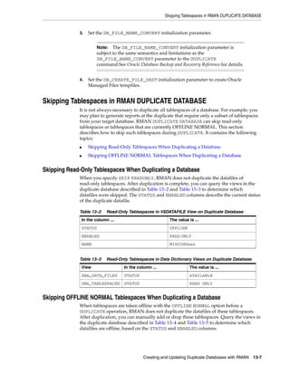 Skipping Tablespaces in RMAN DUPLICATE DATABASE


             3.     Set the DB_FILE_NAME_CONVERT initialization parameter.


                        Note:   The DB_FILE_NAME_CONVERT initialization parameter is
                        subject to the same semantics and limitations as the
                        DB_FILE_NAME_CONVERT parameter to the DUPLICATE
                        command.See Oracle Database Backup and Recovery Reference for details.


             4.     Set the DB_CREATE_FILE_DEST initialization parameter to create Oracle
                    Managed Files tempfiles.


Skipping Tablespaces in RMAN DUPLICATE DATABASE
             It is not always necessary to duplicate all tablespaces of a database. For example, you
             may plan to generate reports at the duplicate that require only a subset of tablespaces
             from your target database. RMAN DUPLICATE DATABASE can skip read-only
             tablespaces or tablespaces that are currently OFFLINE NORMAL. This section
             describes how to skip such tablespaces during DUPLICATE. It contains the following
             topics:
             ■      Skipping Read-Only Tablespaces When Duplicating a Database
             ■      Skipping OFFLINE NORMAL Tablespaces When Duplicating a Database


Skipping Read-Only Tablespaces When Duplicating a Database
             When you specify SKIP READONLY, RMAN does not duplicate the datafiles of
             read-only tablespaces. After duplication is complete, you can query the views in the
             duplicate database described in Table 13–2 and Table 13–3 to determine which
             datafiles were skipped. The STATUS and ENABLED columns describe the current status
             of the duplicate datafile.

             Table 13–2       Read-Only Tablespaces in V$DATAFILE View on Duplicate Database
                 In the column ...                          The value is ...
                 STATUS                                     OFFLINE
                 ENABLED                                    READ ONLY
                 NAME                                       MISSINGxxx


             Table 13–3       Read-Only Tablespaces in Data Dictionary Views on Duplicate Database
                 View                 In the column ...               The value is ...
                 DBA_DATA_FILES       STATUS                          AVAILABLE
                 DBA_TABLESPACES      STATUS                          READ ONLY


Skipping OFFLINE NORMAL Tablespaces When Duplicating a Database
             When tablespaces are taken offline with the OFFLINE NORMAL option before a
             DUPLICATE operation, RMAN does not duplicate the datafiles of these tablespaces.
             After duplication, you can manually add or drop these tablespaces. Query the views in
             the duplicate database described in Table 13–4 and Table 13–5 to determine which
             datafiles are offline, based on the STATUS and ENABLED columns.




                                                Creating and Updating Duplicate Databases with RMAN   13-7
 
