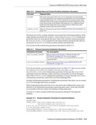 Preparing the RMAN DUPLICATE Auxiliary Instance: Basic Steps



Table 13–6   Database Name and Control File Name Initialization Parameters
Parameter           Required Value
DB_NAME             The same name used in the DUPLICATE command. You must set the
                    DB_NAME parameter in the duplicate parameter file to the same database
                    name specified in the DUPLICATE command. You cannot use the same
                    database name for the target and duplicate when the duplicate is in the
                    same Oracle home as the target. If the duplicate is in a different Oracle
                    home from the target, then its DB_NAME just has to differ from other
                    database names in the same Oracle home.
CONTROL_FILES       Refer to "Renaming Control Files in RMAN DUPLICATE DATABASE" on
                    page 13-4.


The block size for the auxiliary database must match that of the target database. If the
target database parameter file contains a value for the DB_BLOCK_SIZE initialization
parameter, then you must specify the same value in the auxiliary instance parameter
file. If no DB_BLOCK_SIZE is specified in the target database parameter file, then do
not specify DB_BLOCK_SIZE in the auxiliary instance parameter file.
You can also set the initialization parameters described in Table 13–7.

Table 13–7   Filename Conversion Initialization Parameters
Initialization Parameter      You must specify:
DB_FILE_NAME_CONVERT          Refer to "Renaming Datafiles in RMAN DUPLICATE
                              DATABASE" on page 13-5. You can also specify
                              DB_FILE_NAME_CONVERT as a clause for the DUPLICATE
                              command itself.
LOG_FILE_NAME_CONVERT         Refer to "Renaming Online Logs in RMAN DUPLICATE
                              DATABASE" on page 13-4.


If you do not set the conversion parameters shown in Table 13–7, then you can set the
DB_CREATE_FILE_DEST, DB_CREATE_ONLINE_LOG_DEST_n, or
DB_RECOVERY_FILE_DEST initialization parameter. In this case, the DUPLICATE
command creates the datafiles, online redo logs, and tempfiles as Oracle Managed
Files. If the CONTROL_FILES initialization parameter is not set, then the DUPLICATE
command also creates the control file as an Oracle Managed File.
Set other initialization parameters, including the parameters that allow you to connect
as SYSDBA through Oracle Net, as needed.
When duplicating to the same host or to a new host with a different file system, pay
attention to all initialization parameters specifying path names. Verify that all paths
are accessible on the host where the database is being duplicated.
Example 13–1 shows sample initialization parameter settings for the duplicate
database.

Example 13–1    Sample Initialization Parameters for Duplicate Database
DB_NAME=newdb
CONTROL_FILES=(/dup/oracle/oradata/trgt/control01.ctl,
               /dup/oracle/oradata/trgt/control02.ctl)
# note that the following two initialization parameters have equivalents
# on the DUPLICATE command itself
DB_FILE_NAME_CONVERT=(/oracle/oradata/trgt/,/dup/oracle/oradata/trgt/)
LOG_FILE_NAME_CONVERT=(/oracle/oradata/trgt/redo,/dup/oracle/oradata/trgt/redo)




                               Creating and Updating Duplicate Databases with RMAN        13-9
 