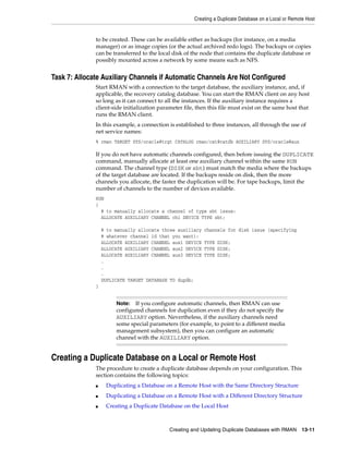 Creating a Duplicate Database on a Local or Remote Host


              to be created. These can be available either as backups (for instance, on a media
              manager) or as image copies (or the actual archived redo logs). The backups or copies
              can be transferred to the local disk of the node that contains the duplicate database or
              possibly mounted across a network by some means such as NFS.


Task 7: Allocate Auxiliary Channels if Automatic Channels Are Not Configured
              Start RMAN with a connection to the target database, the auxiliary instance, and, if
              applicable, the recovery catalog database. You can start the RMAN client on any host
              so long as it can connect to all the instances. If the auxiliary instance requires a
              client-side initialization parameter file, then this file must exist on the same host that
              runs the RMAN client.
              In this example, a connection is established to three instances, all through the use of
              net service names:
              % rman TARGET SYS/oracle@trgt CATALOG rman/cat@catdb AUXILIARY SYS/oracle@aux

              If you do not have automatic channels configured, then before issuing the DUPLICATE
              command, manually allocate at least one auxiliary channel within the same RUN
              command. The channel type (DISK or sbt) must match the media where the backups
              of the target database are located. If the backups reside on disk, then the more
              channels you allocate, the faster the duplication will be. For tape backups, limit the
              number of channels to the number of devices available.
              RUN
              {
                # to manually allocate a channel of type sbt issue:
                ALLOCATE AUXILIARY CHANNEL ch1 DEVICE TYPE sbt;

                  # to manually allocate three auxiliary   channels for disk issue (specifying
                  # whatever channel id that you want):
                  ALLOCATE AUXILIARY CHANNEL aux1 DEVICE   TYPE DISK;
                  ALLOCATE AUXILIARY CHANNEL aux2 DEVICE   TYPE DISK;
                  ALLOCATE AUXILIARY CHANNEL aux3 DEVICE   TYPE DISK;
                  .
                  .
                  .
                  DUPLICATE TARGET DATABASE TO dupdb;
              }


                       Note: If you configure automatic channels, then RMAN can use
                       configured channels for duplication even if they do not specify the
                       AUXILIARY option. Nevertheless, if the auxiliary channels need
                       some special parameters (for example, to point to a different media
                       management subsystem), then you can configure an automatic
                       channel with the AUXILIARY option.


Creating a Duplicate Database on a Local or Remote Host
              The procedure to create a duplicate database depends on your configuration. This
              section contains the following topics:
              ■    Duplicating a Database on a Remote Host with the Same Directory Structure
              ■    Duplicating a Database on a Remote Host with a Different Directory Structure
              ■    Creating a Duplicate Database on the Local Host



                                             Creating and Updating Duplicate Databases with RMAN        13-11
 