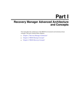 Part I
Recovery Manager Advanced Architecture
                        and Concepts

    Part I describes the architecture of the RMAN environment and introduces basic
    concepts. This part contains these chapters:
    ■   Chapter 1, "Recovery Manager Architecture"
    ■   Chapter 2, "RMAN Backups Concepts"
    ■   Chapter 3, "RMAN Recovery Concepts"
 