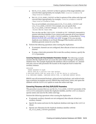 Creating a Duplicate Database on a Local or Remote Host


     ■   Set DB_FILE_NAME_CONVERT so that it captures all the target datafiles and
         converts them appropriately, for example, from /oracle/oradata/ to
         /dup/oracle/oradata/.
     ■   Set LOG_FILE_NAME_CONVERT so that it captures all the online redo logs and
         converts them appropriately, for example, /oracle/oradata/redo to
         /dup/oracle/oradata/redo.
         You can set multiple conversion pairs in DB_FILE_NAME_CONVERT and
         LOG_FILE_NAME_CONVERT. For example, you can specify that
         DB_FILE_NAME_CONVERT changes /disk1/dbs to /dup1/dbs and
         /disk2/dbs to /dub2/dbs.
         You can also use the CONFIGURE AUXNAME or SET NEWNAME commands to
         rename individual datafiles if you cannot easily generate all of your desired
         filenames using DB_FILE_NAME_CONVERT patterns. As described in "Using
         RMAN DUPLICATE with OMF and ASM" on page 13-16, you can also
         duplicate your database to an Oracle Managed Files location and let the
         database generate names for your files.
2.   Perform the following operations when running the duplication:
     ■   If automatic channels are not configured, then allocate at least one auxiliary
         channel.
     ■   If using a client-side parameter file to start the auxiliary instance, specify the
         PFILE parameter.

Converting Filenames with Only Initialization Parameters: Example The following example
assumes that the duplicate host can access the same media manager as the primary
database host. The example duplicates the database with an automatic sbt channel
and uses a server-side parameter file located on the duplicate host to restart the
auxiliary instance:
DUPLICATE
  TARGET DATABASE TO dupdb
  DEVICE TYPE sbt # restores from tape backups;
# DUPLICATE DEVICE TYPE sbt works only if the sbt device is configured
# by CONFIGURE CHANNEL, CONFIGURE DEVICE TYPE, or CONFIGURE DEFAULT DEVICE.

RMAN uses all incremental backups, archived redo log backups, and archived redo
logs to perform incomplete recovery. RMAN then shuts down, starts, and opens the
database with the RESETLOGS option to create the online redo logs.

Converting Filenames with Only DUPLICATE Parameters
This procedure assumes that you use the DB_FILE_NAME_CONVERT parameter of the
DUPLICATE command to rename the duplicate datafiles, and the LOGFILE clause to
specify names and sizes for the online redo logs.
Perform the following operations when running the duplication:
■    If automatic auxiliary channels are not configured, then allocate at least one
     auxiliary channel.
■    Specify the names and sizes for the duplicate database redo logs in the LOGFILE
     clause.
■    Specify new filenames for the duplicate database datafiles with the
     DB_FILE_NAME_CONVERT parameter.




                               Creating and Updating Duplicate Databases with RMAN         13-13
 