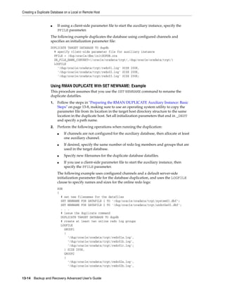 Creating a Duplicate Database on a Local or Remote Host


                    ■    If using a client-side parameter file to start the auxiliary instance, specify the
                         PFILE parameter.
                    The following example duplicates the database using configured channels and
                    specifies an initialization parameter file:
                    DUPLICATE TARGET DATABASE TO dupdb
                      # specify client-side parameter file for auxiliary instance
                      PFILE = /dup/oracle/dbs/initDUPDB.ora
                      DB_FILE_NAME_CONVERT=(/oracle/oradata/trgt/,/dup/oracle/oradata/trgt/)
                      LOGFILE
                        '/dup/oracle/oradata/trgt/redo01.log' SIZE 200K,
                        '/dup/oracle/oradata/trgt/redo02.log' SIZE 200K,
                        '/dup/oracle/oradata/trgt/redo03.log' SIZE 200K;


                    Using RMAN DUPLICATE With SET NEWNAME: Example
                    This procedure assumes that you use the SET NEWNAME command to rename the
                    duplicate datafiles.
                    1.   Follow the steps in "Preparing the RMAN DUPLICATE Auxiliary Instance: Basic
                         Steps" on page 13-8, making sure to use an operating system utility to copy the
                         parameter file from its location in the target host directory structure to the same
                         location in the duplicate host. Set all initialization parameters that end in _DEST
                         and specify a path name.
                    2.   Perform the following operations when running the duplication:
                         ■   If channels are not configured for the auxiliary database, then allocate at least
                             one auxiliary channel.
                         ■   If desired, specify the same number of redo log members and groups that are
                             used in the target database.
                         ■   Specify new filenames for the duplicate database datafiles.
                         ■   If you use a client-side parameter file to start the auxiliary instance, then
                             specify the PFILE parameter.
                         The following example uses configured channels and a default server-side
                         initialization parameter file for the database duplication, and uses the LOGFILE
                         clause to specify names and sizes for the online redo logs:
                         RUN
                         {
                           # set new filenames for the datafiles
                           SET NEWNAME FOR DATAFILE 1 TO '/dup/oracle/oradata/trgt/system01.dbf';
                           SET NEWNAME FOR DATAFILE 2 TO '/dup/oracle/oradata/trgt/undotbs01.dbf';
                           . . .
                           # issue the duplicate command
                           DUPLICATE TARGET DATABASE TO dupdb
                           # create at least two online redo log groups
                           LOGFILE
                             GROUP1
                             (
                               '/dup/oracle/oradata/trgt/redo01a.log',
                               '/dup/oracle/oradata/trgt/redo01b.log',
                               '/dup/oracle/oradata/trgt/redo01c.log';
                             ) SIZE 200K,
                             GROUP2
                             (
                               '/dup/oracle/oradata/trgt/redo02a.log',
                               '/dup/oracle/oradata/trgt/redo02b.log',


13-14 Backup and Recovery Advanced User’s Guide
 