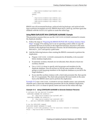 Creating a Duplicate Database on a Local or Remote Host


           '/dup/oracle/oradata/trgt/redo02c.log';
         ) SIZE 200K,
         GROUP3
         (
           '/dup/oracle/oradata/trgt/redo03a.log',
           '/dup/oracle/oradata/trgt/redo03b.log',
           '/dup/oracle/oradata/trgt/redo03c.log';
         ) SIZE 200K;

RMAN uses all incremental backups, archived redo log backups, and archived redo
logs to perform incomplete recovery. RMAN shuts down, starts up, and then opens the
database with the RESETLOGS option to create the online logs.

Using RMAN DUPLICATE With CONFIGURE AUXNAME: Example
This procedure assumes that you use the CONFIGURE AUXNAME command to rename
the duplicate datafiles.
1.   Follow the steps in "Preparing the RMAN DUPLICATE Auxiliary Instance: Basic
     Steps" on page 13-8, making sure to use an operating system utility to copy the
     parameter file from its location in the target host directory structure to the same
     location in the duplicate host directory structure. Set all initialization parameters
     that end in _DEST and specify a path name.
2.   Add the following features when creating the RMAN commands to perform the
     duplication:
     ■   Prepare CONFIGURE AUXNAME commands for all datafiles, to be executed
         before database duplication.
     ■   If automatic auxiliary channels are not allocated, then allocate at least one
         auxiliary channel.
     ■   Use a LOGFILE clause to specify redo log groups and members for the
         duplicate database. (You do not have to use the same number of redo log
         groups or redo log group members in the duplicate database as you did in the
         target database.)
     ■   If you start the auxiliary instance with a client-side parameter file, then specify
         the PFILE parameter. The client-side parameter file must reside on the same
         host as the RMAN client used to perform the duplication.
Example 13–2 uses CONFIGURE AUXNAME to set new datafile names, uses automatic
channels and a client-side initialization parameter file for the database duplication,
and uses the LOGFILE clause to specify names and sizes for the online redo logs.

Example 13–2     Using CONFIGURE AUXNAME to Generate Database Filenames
# configure the new desired filenames
 CONFIGURE AUXNAME FOR DATAFILE 1
        TO '/dup/oracle/oradata/trgt/system01.dbf';
 CONFIGURE AUXNAME FOR DATAFILE 2
        TO '/dup/oracle/oradata/trgt/undotbs01.dbf';
# ... add more CONFIGURE AUXNAME commands as needed

# run the DUPLICATE command
DUPLICATE TARGET DATABASE TO dupdb
# specify client-side parameter file for auxiliary instance if necessary
PFILE = /dup/oracle/dbs/initDUPDB.ora
.
.



                               Creating and Updating Duplicate Databases with RMAN        13-15
 