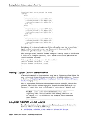 Creating a Duplicate Database on a Local or Remote Host


                    .
                    # create at least two online redo log groups
                     LOGFILE
                        GROUP1
                        (
                          '/dup/oracle/oradata/trgt/redo01a.log',
                          '/dup/oracle/oradata/trgt/redo01b.log',
                          '/dup/oracle/oradata/trgt/redo01c.log';
                        ) SIZE 200K,
                        GROUP2
                        (
                          '/dup/oracle/oradata/trgt/redo02a.log',
                          '/dup/oracle/oradata/trgt/redo02b.log',
                          '/dup/oracle/oradata/trgt/redo02c.log';
                        ) SIZE 200K,
                        GROUP3
                        (
                          '/dup/oracle/oradata/trgt/redo03a.log',
                          '/dup/oracle/oradata/trgt/redo03b.log',
                          '/dup/oracle/oradata/trgt/redo03c.log';
                        ) SIZE 200K;

                    RMAN uses all incremental backups, archived redo log backups, and archived redo
                    logs to perform incomplete recovery and then opens the database with the
                    RESETLOGS option to create the online redo logs.
                    After the duplication is complete, clear the configured auxiliary names for the datafiles
                    in the duplicate database, so that they are not overwritten by future operations. For
                    example, enter the following:
                    # clear specified auxiliary names for the datafiles
                    CONFIGURE AUXNAME FOR DATAFILE 1 CLEAR;
                    CONFIGURE AUXNAME FOR DATAFILE 2 CLEAR;
                    .
                    .
                    .


Creating a Duplicate Database on the Local Host
                    When creating a duplicate database on the same host as the target database, follow the
                    same procedure as for duplicating to a remote host with a different directory structure
                    as described in "Duplicating a Database on a Remote Host with a Different Directory
                    Structure" on page 13-12.
                    You can duplicate the database to the same Oracle home as the target database, but
                    you must use a different database name from the target database, and convert the
                    filenames by means of the same methods used for conversion on a separate host.


                             Caution: Do not use the NOFILENAMECHECK option when
                             duplicating to the same Oracle home as the primary database. If you
                             do, then the DUPLICATE command may overwrite the datafiles of the
                             target database.


Using RMAN DUPLICATE with OMF and ASM
                    The following sections discuss requirements when creating some or all files of the
                    duplicate database in OMF or ASM storage:
                    ■   Initialization Parameters for RMAN DUPLICATE to OMF Storage


13-16 Backup and Recovery Advanced User’s Guide
 