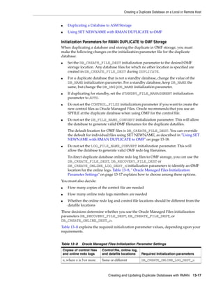 Creating a Duplicate Database on a Local or Remote Host


■      Duplicating a Database to ASM Storage
■      Using SET NEWNAME with RMAN DUPLICATE to OMF

Initialization Parameters for RMAN DUPLICATE to OMF Storage
When duplicating a database and storing the duplicate in OMF storage, you must
make the following changes on the initialization parameter file for the duplicate
database:
■      Set the DB_CREATE_FILE_DEST initialization parameter to the desired OMF
       storage location. Any database files for which no other location is specified are
       created in DB_CREATE_FILE_DEST during DUPLICATE.
■      For a duplicate database that is not a standby database, change the value of the
       DB_NAME initialization parameter. For a standby database, keep DB_NAME the
       same, but change the DB_UNIQUE_NAME initialization parameter.
■      If duplicating for standby, set the STANDBY_FILE_MANAGEMENT initialization
       parameter to AUTO.
■      Do not set the CONTROL_FILES initialization parameter if you want to create the
       new control files as Oracle Managed Files. Oracle recommends that you use an
       SPFILE at the duplicate database when using OMF for the control file.
■      Do not set the DB_FILE_NAME_CONVERT initialization parameter. This will allow
       the database to generate valid OMF filenames for the duplicate datafiles.
       The default location for OMF files is DB_CREATE_FILE_DEST. You can override
       the default for individual files using SET NEWNAME, as described in "Using SET
       NEWNAME with RMAN DUPLICATE to OMF" on page 13-18.
■      Do not set the LOG_FILE_NAME_CONVERT initialization parameter. This will
       allow the database to generate valid OMF redo log filenames.
       To direct duplicate database online redo log files to OMF storage, you can use the
       DB_CREATE_FILE_DEST, DB_RECOVERY_FILE_DEST or
       DB_CREATE_ONLINE_LOG_DEST_n initialization parameters to identify an OMF
       location for the online logs. Table 13–8, " Oracle Managed Files Initialization
       Parameter Settings" on page 13-17 explains how to choose among these options.
You must also decide:
■      How many copies of the control file are needed
■      How many online redo logs members are needed
■      Whether the online redo log and control file locations should be different from the
       datafile locations
These decisions determine whether you use the Oracle Managed Files initialization
parameters DB_RECOVERY_FILE_DEST, DB_CREATE_FILE_DEST, or
DB_CREATE_ONLINE_DEST_n.
Table 13–8 explains the required initialization parameter values, depending upon your
requirements.


Table 13–8       Oracle Managed Files Initialization Parameter Settings
    Copies of control files   Control file, online log,
    and online redo logs      and datafile locations      Required Initialization parameters
    n, where n is 3 or more   Same or different           DB_CREATE_ONLINE_LOG_DEST_n



                                  Creating and Updating Duplicate Databases with RMAN         13-17
 