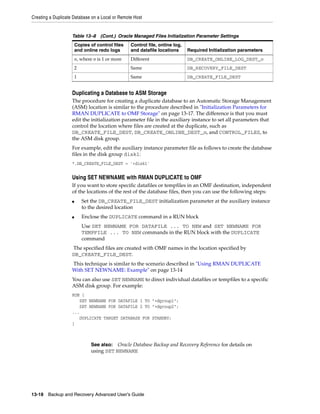 Creating a Duplicate Database on a Local or Remote Host


                    Table 13–8 (Cont.) Oracle Managed Files Initialization Parameter Settings
                        Copies of control files   Control file, online log,
                        and online redo logs      and datafile locations      Required Initialization parameters
                        n, where n is 1 or more   Different                   DB_CREATE_ONLINE_LOG_DEST_n
                        2                         Same                        DB_RECOVERY_FILE_DEST
                        1                         Same                        DB_CREATE_FILE_DEST


                    Duplicating a Database to ASM Storage
                    The procedure for creating a duplicate database to an Automatic Storage Management
                    (ASM) location is similar to the procedure described in "Initialization Parameters for
                    RMAN DUPLICATE to OMF Storage" on page 13-17. The difference is that you must
                    edit the initialization parameter file in the auxiliary instance to set all parameters that
                    control the location where files are created at the duplicate, such as
                    DB_CREATE_FILE_DEST, DB_CREATE_ONLINE_DEST_n, and CONTROL_FILES, to
                    the ASM disk group.
                    For example, edit the auxiliary instance parameter file as follows to create the database
                    files in the disk group disk1:
                    *.DB_CREATE_FILE_DEST = '+disk1'


                    Using SET NEWNAME with RMAN DUPLICATE to OMF
                    If you want to store specific datafiles or tempfiles in an OMF destination, independent
                    of the locations of the rest of the database files, then you can use the following steps:
                    ■       Set the DB_CREATE_FILE_DEST initialization parameter at the auxiliary instance
                            to the desired location
                    ■       Enclose the DUPLICATE command in a RUN block
                            Use SET NEWNAME FOR DATAFILE ... TO NEW and SET NEWNAME FOR
                            TEMPFILE ... TO NEW commands in the RUN block with the DUPLICATE
                            command
                    The specified files are created with OMF names in the location specified by
                    DB_CREATE_FILE_DEST.
                    This technique is similar to the scenario described in "Using RMAN DUPLICATE
                    With SET NEWNAME: Example" on page 13-14
                    You can also use SET NEWNAME to direct individual datafiles or tempfiles to a specific
                    ASM disk group. For example:
                    RUN {
                       SET NEWNAME FOR DATAFILE 1 TO "+dgroup1";
                       SET NEWNAME FOR DATAFILE 2 TO "+dgroup2";
                    ...
                       DUPLICATE TARGET DATABASE FOR STANDBY;
                    }



                                See also:  Oracle Database Backup and Recovery Reference for details on
                                using SET NEWNAME




13-18 Backup and Recovery Advanced User’s Guide
 