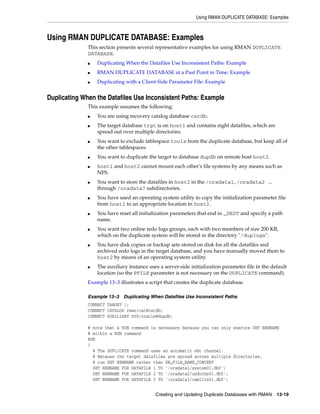 Using RMAN DUPLICATE DATABASE: Examples



Using RMAN DUPLICATE DATABASE: Examples
              This section presents several representative examples for using RMAN DUPLICATE
              DATABASE.
              ■   Duplicating When the Datafiles Use Inconsistent Paths: Example
              ■   RMAN DUPLICATE DATABASE at a Past Point in Time: Example
              ■   Duplicating with a Client-Side Parameter File: Example


Duplicating When the Datafiles Use Inconsistent Paths: Example
              This example assumes the following:
              ■   You are using recovery catalog database catdb.
              ■   The target database trgt is on host1 and contains eight datafiles, which are
                  spread out over multiple directories.
              ■   You want to exclude tablespace tools from the duplicate database, but keep all of
                  the other tablespaces.
              ■   You want to duplicate the target to database dupdb on remote host host2.
              ■   host1 and host2 cannot mount each other's file systems by any means such as
                  NFS.
              ■   You want to store the datafiles in host2 in the /oradata1, /oradata2 ...
                  through /oradata7 subdirectories.
              ■   You have used an operating system utility to copy the initialization parameter file
                  from host1 to an appropriate location in host2.
              ■   You have reset all initialization parameters that end in _DEST and specify a path
                  name.
              ■   You want two online redo logs groups, each with two members of size 200 KB,
                  which on the duplicate system will be stored in the directory "/duplogs".
              ■   You have disk copies or backup sets stored on disk for all the datafiles and
                  archived redo logs in the target database, and you have manually moved them to
                  host2 by means of an operating system utility.
              ■   The auxiliary instance uses a server-side initialization parameter file in the default
                  location (so the PFILE parameter is not necessary on the DUPLICATE command).
              Example 13–3 illustrates a script that creates the duplicate database.

              Example 13–3    Duplicating When Datafiles Use Inconsistent Paths
              CONNECT TARGET /;
              CONNECT CATALOG rman/cat@catdb;
              CONNECT AUXILIARY SYS/oracle@dupdb;

              # note that a RUN command is necessary because you can only execute SET NEWNAME
              # within a RUN command
              RUN
              {
                # The DUPLICATE command uses an automatic sbt channel.
                # Because the target datafiles are spread across multiple directories,
                # run SET NEWNAME rather than DB_FILE_NAME_CONVERT
                SET NEWNAME FOR DATAFILE 1 TO '/oradata1/system01.dbf';
                SET NEWNAME FOR DATAFILE 2 TO '/oradata2/undotbs01.dbf';
                SET NEWNAME FOR DATAFILE 3 TO '/oradata3/cwmlite01.dbf';


                                            Creating and Updating Duplicate Databases with RMAN    13-19
 