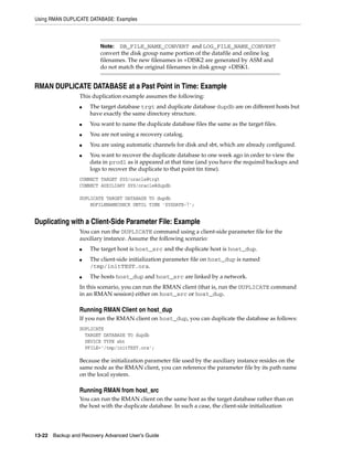 Using RMAN DUPLICATE DATABASE: Examples



                         Note:  DB_FILE_NAME_CONVERT and LOG_FILE_NAME_CONVERT
                         convert the disk group name portion of the datafile and online log
                         filenames. The new filenames in +DISK2 are generated by ASM and
                         do not match the original filenames in disk group +DISK1.


RMAN DUPLICATE DATABASE at a Past Point in Time: Example
                 This duplication example assumes the following:
                 ■   The target database trgt and duplicate database dupdb are on different hosts but
                     have exactly the same directory structure.
                 ■   You want to name the duplicate database files the same as the target files.
                 ■   You are not using a recovery catalog.
                 ■   You are using automatic channels for disk and sbt, which are already configured.
                 ■   You want to recover the duplicate database to one week ago in order to view the
                     data in prod1 as it appeared at that time (and you have the required backups and
                     logs to recover the duplicate to that point tin time).
                 CONNECT TARGET SYS/oracle@trgt
                 CONNECT AUXILIARY SYS/oracle@dupdb

                 DUPLICATE TARGET DATABASE TO dupdb
                     NOFILENAMECHECK UNTIL TIME 'SYSDATE-7';


Duplicating with a Client-Side Parameter File: Example
                 You can run the DUPLICATE command using a client-side parameter file for the
                 auxiliary instance. Assume the following scenario:
                 ■   The target host is host_src and the duplicate host is host_dup.
                 ■   The client-side initialization parameter file on host_dup is named
                     /tmp/initTEST.ora.
                 ■   The hosts host_dup and host_src are linked by a network.
                 In this scenario, you can run the RMAN client (that is, run the DUPLICATE command
                 in an RMAN session) either on host_src or host_dup.

                 Running RMAN Client on host_dup
                 If you run the RMAN client on host_dup, you can duplicate the database as follows:
                 DUPLICATE
                   TARGET DATABASE TO dupdb
                   DEVICE TYPE sbt
                   PFILE='/tmp/initTEST.ora';

                 Because the initialization parameter file used by the auxiliary instance resides on the
                 same node as the RMAN client, you can reference the parameter file by its path name
                 on the local system.

                 Running RMAN from host_src
                 You can run the RMAN client on the same host as the target database rather than on
                 the host with the duplicate database. In such a case, the client-side initialization




13-22 Backup and Recovery Advanced User’s Guide
 