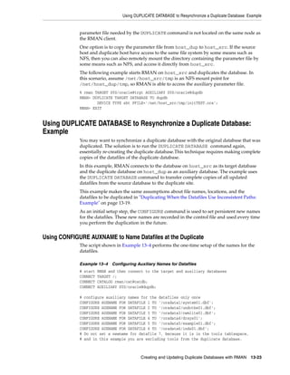 Using DUPLICATE DATABASE to Resynchronize a Duplicate Database: Example


             parameter file needed by the DUPLICATE command is not located on the same node as
             the RMAN client.
             One option is to copy the parameter file from host_dup to host_src. If the source
             host and duplicate host have access to the same file system by some means such as
             NFS, then you can also remotely mount the directory containing the parameter file by
             some means such as NFS, and access it directly from host_src.
             The following example starts RMAN on host_src and duplicates the database. In
             this scenario, assume /net/host_src/tmp is an NFS mount point for
             /net/host_dup/tmp, so RMAN is able to access the auxiliary parameter file.
             % rman TARGET SYS/oracle@trgt AUXILIARY SYS/oracle@dupdb
             RMAN> DUPLICATE TARGET DATABASE TO dupdb
                     DEVICE TYPE sbt PFILE='/net/host_src/tmp/initTEST.ora';
             RMAN> EXIT


Using DUPLICATE DATABASE to Resynchronize a Duplicate Database:
Example
             You may want to synchronize a duplicate database with the original database that was
             duplicated. The solution is to run the DUPLICATE DATABASE command again,
             essentially re-creating the duplicate database.This technique requires making complete
             copies of the datafiles of the duplicate database.
             In this example, RMAN connects to the database on host_src as its target database
             and the duplicate database on host_dup as an auxiliary database. The example uses
             the DUPLICATE DATABASE command to transfer complete copies of all updated
             datafiles from the source database to the duplicate site.
             This example makes the same assumptions about file names, locations, and the
             datafiles to be duplicated in "Duplicating When the Datafiles Use Inconsistent Paths:
             Example" on page 13-19.
             As an initial setup step, the CONFIGURE command is used to set persistent new names
             for the datafiles. These new names are recorded in the control file and used every time
             you perform the duplication in the future.


Using CONFIGURE AUXNAME to Name Datafiles at the Duplicate
             The script shown in Example 13–4 performs the one-time setup of the names for the
             datafiles.

             Example 13–4    Configuring Auxiliary Names for Datafiles
             # start   RMAN and then connect to the target and auxiliary databases
             CONNECT   TARGET /;
             CONNECT   CATALOG rman/cat@catdb;
             CONNECT   AUXILIARY SYS/oracle@dupdb;

             # configure auxiliary names for the datafiles only once
             CONFIGURE AUXNAME FOR DATAFILE 1 TO '/oradata1/system01.dbf';
             CONFIGURE AUXNAME FOR DATAFILE 2 TO '/oradata2/undotbs01.dbf';
             CONFIGURE AUXNAME FOR DATAFILE 3 TO '/oradata3/cwmlite01.dbf';
             CONFIGURE AUXNAME FOR DATAFILE 4 TO '/oradata4/drsys01';
             CONFIGURE AUXNAME FOR DATAFILE 5 TO '/oradata5/example01.dbf';
             CONFIGURE AUXNAME FOR DATAFILE 6 TO '/oradata6/indx01.dbf';
             # Do not set a newname for datafile 7, because it is in the tools tablespace,
             # and in this example you are excluding tools from the duplicate database.



                                           Creating and Updating Duplicate Databases with RMAN     13-23
 