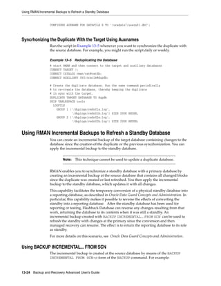 Using RMAN Incremental Backups to Refresh a Standby Database


                   CONFIGURE AUXNAME FOR DATAFILE 8 TO '/oradata7/users01.dbf';



Syncrhonizing the Duplicate With the Target Using Auxnames
                   Run the script in Example 13–5 whenever you want to synchronize the duplicate with
                   the source database. For example, you might run the script daily or weekly.

                   Example 13–5      Reduplicating the Database
                   # start   RMAN and then connect to the target and auxiliary databases
                   CONNECT   TARGET /;
                   CONNECT   CATALOG rman/cat@catdb;
                   CONNECT   AUXILIARY SYS/oracle@dupdb;

                   # Create the duplicate database. Run        the same command periodically
                   # to re-create the database, thereby        keeping the duplicate
                   # in sync with the target.
                   DUPLICATE TARGET DATABASE TO dupdb
                   SKIP TABLESPACE tools
                     LOGFILE
                       GROUP 1 ('/duplogs/redo01a.log',
                                '/duplogs/redo01b.log')        SIZE 200K REUSE,
                       GROUP 2 ('/duplogs/redo02a.log',
                                '/duplogs/redo02b.log')        SIZE 200K REUSE;


Using RMAN Incremental Backups to Refresh a Standby Database
                   You can create an incremental backup of the target database containing changes to the
                   database since the creation of the duplicate or the previous syncrhonization. You can
                   apply the incremental backup to the standby database.


                             Note:   This technique cannot be used to update a duplicate database.


                   RMAN enables you to synchronize a standby database with a primary database by
                   creating an incremental backup at the source database that contains all changed blocks
                   since the duplicate was created or last refreshed. You then apply the incremental
                   backup to the standby database, which updates it with all changes.
                   This capability facilitates the temporary conversion of a physical standby database into
                   a reporting database, as described in Oracle Data Guard Concepts and Administration. In
                   particular, this capability makes it possible to reverse the effects of converting the
                   standby into a reporting database. After the standby database has been used for
                   reporting or testing, Flashback Database can reverse any changes resulting from that
                   work, returning the database to its contents when it was still a standby. An
                   incremental backup created with BACKUP INCREMENTAL... FROM SCN can be used to
                   refresh the standby with changes at the primary since the conversion and then
                   managed recovery can resume. The effect is to return the reporting database to its role
                   as standby.
                   For more details on this scenario, see Oracle Data Guard Concepts and Administration.


Using BACKUP INCREMENTAL... FROM SCN
                   The incremental backup is created at the source database by means of the BACKUP
                   INCREMENTAL FROM SCN=n form of the BACKUP command. For example:



13-24 Backup and Recovery Advanced User’s Guide
 