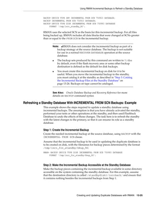 Using RMAN Incremental Backups to Refresh a Standby Database


            BACKUP DEVICE TYPE SBT INCREMENTAL FROM SCN 750923 DATABASE;
            BACKUP INCREMENTAL FROM SCN 750923 DATABASE;
            BACKUP DEVICE TYPE DISK INCREMENTAL FROM SCN 750983 DATABASE
                 FORMAT '/tmp/incr_standby_%U';

            RMAN uses the selected SCN as the basis for this incremental backup. For all files
            being backed up, RMAN includes all data blocks that were changed at SCNs greater
            than or equal to the FROM SCN in the incremental backup.


                    Note:   ■RMAN does not consider the incremental backup as part of a

                        backup strategy at the source database. The backup is not suitable
                        for use in a normal RECOVER DATABASE operation at the source
                        database.
                    ■   The backup sets produced by this command are written to ?/dbs
                        by default, even if the flash recovery area or some other backup
                        destination is defined as the default for disk backups.
                    ■   You must create this incremental backup on disk for it to be
                        useful. When you move the incremental backup to the standby,
                        you must catalog it at the standby as described in "Step 3: Catalog
                        the Incremental Backup Files at the Standby Database" on
                        page 13-26. Backups on tape cannot be cataloged.


                    See Also: Oracle Database Backup and Recovery Reference for more
                    details on BACKUP command syntax

Refreshing a Standby Database With INCREMENTAL FROM SCN Backups: Example
            This example shows the steps required to update a standby database using
            incremental backups. The assumption is that you have already activated the standby,
            performed your tests or other operations at the standby, and then used Flashback
            Database to undo the effects of those changes. The task here is to refresh the standby
            with the latest changes to the primary, so that it can resume its role as a standby
            database.

            Step 1: Create the Incremental Backup
            Create the needed incremental backup at the source database, using BACKUP with the
            INCREMENTAL FROM SCN clause.
            Assume that the incremental backup to be used in updating the duplicate database is
            to be created on disk, with the filenames for backup pieces determined by the format
            /tmp/incr_for_standby/bkup_%U.
            RMAN> BACKUP DEVICE TYPE DISK INCREMENTAL FROM SCN 750983 DATABASE
                 FORMAT '/tmp/incr_for_standby/bkup_%U';



            Step 2: Make the Incremental Backup Accessible at the Standby Database
            Make the backup pieces containing the incremental backup available in some directory
            accessible on the system containing the standby database. For this example, assume
            that the destination directory is called /standbydisk1/incrback/ and ensure that
            it contains nothing besides the incremental backups from Step 1.




                                         Creating and Updating Duplicate Databases with RMAN      13-25
 