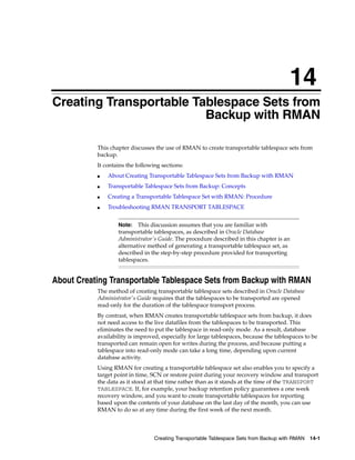 14
Creating Transportable Tablespace Sets from
                         Backup with RMAN

           This chapter discusses the use of RMAN to create transportable tablespace sets from
           backup.
           It contains the following sections:
           ■   About Creating Transportable Tablespace Sets from Backup with RMAN
           ■   Transportable Tablespace Sets from Backup: Concepts
           ■   Creating a Transportable Tablespace Set with RMAN: Procedure
           ■   Troubleshooting RMAN TRANSPORT TABLESPACE


                   Note:   This discussion assumes that you are familiar with
                   transportable tablespaces, as described in Oracle Database
                   Administrator's Guide. The procedure described in this chapter is an
                   alternative method of generating a transportable tablespace set, as
                   described in the step-by-step procedure provided for transporting
                   tablespaces.


About Creating Transportable Tablespace Sets from Backup with RMAN
           The method of creating transportable tablespace sets described in Oracle Database
           Administrator's Guide requires that the tablespaces to be transported are opened
           read-only for the duration of the tablespace transport process.
           By contrast, when RMAN creates transportable tablespace sets from backup, it does
           not need access to the live datafiles from the tablespaces to be transported. This
           eliminates the need to put the tablespace in read-only mode. As a result, database
           availability is improved, especially for large tablespaces, because the tablespaces to be
           transported can remain open for writes during the process, and because putting a
           tablespace into read-only mode can take a long time, depending upon current
           database activity.
           Using RMAN for creating a transportable tablespace set also enables you to specify a
           target point in time, SCN or restore point during your recovery window and transport
           the data as it stood at that time rather than as it stands at the time of the TRANSPORT
           TABLESPACE. If, for example, your backup retention policy guarantees a one week
           recovery window, and you want to create transportable tablespaces for reporting
           based upon the contents of your database on the last day of the month, you can use
           RMAN to do so at any time during the first week of the next month.



                                  Creating Transportable Tablespace Sets from Backup with RMAN   14-1
 