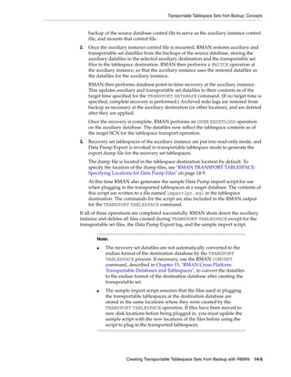 Transportable Tablespace Sets from Backup: Concepts


     backup of the source database control file to serve as the auxiliary instance control
     file, and mounts that control file.
2.   Once the auxiliary instance control file is mounted, RMAN restores auxiliary and
     transportable set datafiles from the backups of the source database, storing the
     auxiliary datafiles in the selected auxiliary destination and the transportable set
     files in the tablespace destination. RMAN then performs a SWITCH operation at
     the auxiliary instance, so that the auxiliary instance uses the restored datafiles as
     the datafiles for the auxiliary instance.
     RMAN then performs database point-in-time recovery at the auxiliary instance.
     This updates auxiliary and transportable set datafiles to their contents as of the
     target time specified for the TRANSPORT DATABASE command. (If no target time is
     specified, complete recovery is performed.) Archived redo logs are restored from
     backup as necessary at the auxiliary destination (or other location), and are deleted
     after they are applied.
     Once the recovery is complete, RMAN performs an OPEN RESETLOGS operation
     on the auxiliary database. The datafiles now reflect the tablespace contents as of
     the target SCN for the tablespace transport operation.
3.   Recovery set tablespaces of the auxiliary instance are put into read-only mode, and
     Data Pump Export is invoked in transportable tablespace mode to generate the
     export dump file for the recovery set tablespaces.
     The dump file is located in the tablespace destination location by default. To
     specify the location of the dump files, see "RMAN TRANSPORT TABLESPACE:
     Specifying Locations for Data Pump Files" on page 14-9.
     At this time RMAN also generates the sample Data Pump import script for use
     when plugging in the transported tablespaces at a target database. The contents of
     this script are written to a file named impscript.sql in the tablespace
     destination. The commands for the script are also included in the RMAN output
     for the TRANSPORT TABLESPACE command.
If all of these operations are completed successfully, RMAN shuts down the auxiliary
instance and deletes all files created during TRANSPORT TABLESPACE except for the
transportable set files, the Data Pump Export log, and the sample import script.


         Note:
         ■   The recovery set datafiles are not automatically converted to the
             endian format of the destination database by the TRANSPORT
             TABLESPACE process. If necessary, use the RMAN CONVERT
             command, described in Chapter 15, "RMAN Cross-Platform
             Transportable Databases and Tablespaces", to convert the datafiles
             to the endian format of the destination database after creating the
             transportable set.
         ■   The sample import script assumes that the files used in plugging
             the transportable tablespaces at the destination database are
             stored in the same locations where they were created by the
             TRANSPORT TABLESPACE operation. If files have been moved to
             new disk locations before being plugged in, you must update the
             sample script with the new locations of the files before using the
             script to plug in the transported tablespaces.




                       Creating Transportable Tablespace Sets from Backup with RMAN       14-5
 