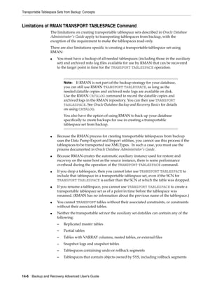 Transportable Tablespace Sets from Backup: Concepts



Limitations of RMAN TRANSPORT TABLESPACE Command
                   The limitations on creating transportable tablespace sets described in Oracle Database
                   Administrator's Guide apply to transporting tablespaces from backup, with the
                   exception of the requirement to make the tablespaces read-only.
                   There are also limitations specific to creating a transportable tablespace set using
                   RMAN:
                   ■    You must have a backup of all needed tablespaces (including those in the auxiliary
                        set) and archived redo log files available for use by RMAN that can be recovered
                        to the target point in time for the TRANSPORT TABLESPACE operation.



                             Note:  If RMAN is not part of the backup strategy for your database,
                             you can still use RMAN TRANSPORT TABLESPACE, as long as the
                             needed datafile copies and archived redo logs are available on disk.
                             Use the RMAN CATALOG command to record the datafile copies and
                             archived logs in the RMAN repository. You can then use TRANSPORT
                             TABLESPACE. See Oracle Database Backup and Recovery Basics for details
                             on using CATALOG.
                             You also have the option of using RMAN to back up your database
                             specifically to create backups for use in creating a transportable
                             tablespace set from backup.


                   ■    Because the RMAN process for creating transportable tablespaces from backup
                        uses the Data Pump Export and Import utilities, you cannot use this process if the
                        tablespaces to be transported use XMLTypes. In such a case, you must use the
                        process documented in Oracle Database Administrator's Guide.
                   ■    Because RMAN creates the automatic auxiliary instance used for restore and
                        recovery on the same host as the source instance, there is some performance
                        overhead during the operation of the TRANSPORT TABLESPACE command.
                   ■    If you drop a tablespace, then you cannot later use TRANSPORT TABLESPACE to
                        include that tablespace in a transportable tablespace set, even if the SCN for
                        TRANSPORT TABLESPACE is earlier than the SCN at which the table was dropped.
                   ■    If you rename a tablespace, you cannot use TRANSPORT TABLESPACE to create a
                        transportable tablespace set as of a point in time before the tablespace was
                        renamed. (RMAN has no information about the previous name of the tablespace.)
                   ■    You cannot TRANSPORT tables without their associated constraints, or constraints
                        without their associated tables.
                   ■    Neither the transportable set nor the auxiliary set datafiles can contain any of the
                        following:
                        –    Replicated master tables
                        –    Partial tables
                        –    Tables with VARRAY columns, nested tables, or external files
                        –    Snapshot logs and snapshot tables
                        –    Tablespaces containing undo or rollback segments
                        –    Tablespaces that contain objects owned by SYS, including rollback segments




14-6 Backup and Recovery Advanced User’s Guide
 