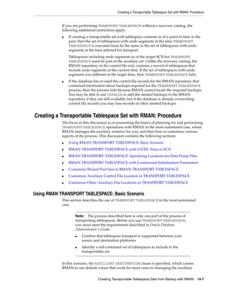 Creating a Transportable Tablespace Set with RMAN: Procedure


            If you are performing TRANSPORT TABLESPACE without a recovery catalog, the
            following additional restrictions apply:
            ■   If creating a transportable set with tablespace contents as of a point in time in the
                past, then the set of tablespaces with undo segments at the time TRANSPORT
                TABLESPACE is executed must be the same as the set of tablespaces with undo
                segments at the time selected for transport.
                Tablespaces including undo segments as of the target SCN for TRASNPORT
                TABLESPACE must be part of the auxiliary set. Unlike the recovery catalog, the
                RMAN repository in the control file only contains a record of tablespaces that
                include undo segments at the current time. If the set of tablespaces with undo
                segments was different at the target time, then TRANSPORT TABLESPACE fails.
            ■   If the database has re-used the control file records for the RMAN repository that
                contained information about backups required for the TRANSPORT TABLESPACE
                process, then the process fails because RMAN cannot locate the required backups.
                You may be able to use CATALOG to add the needed backups to the RMAN
                repository if they are still available, but if the database is already overwriting
                control file records you may lose records of other needed backups.


Creating a Transportable Tablespace Set with RMAN: Procedure
            The focus in this discussion is on presenting the basics of planning for and performing
            TRANSPORT TABLESPACE operations with RMAN in the most automated case, where
            RMAN manages the auxiliary instance for you, and then how to customize various
            aspects of the process. This discussion contains the following sections:
            ■   Using RMAN TRANSPORT TABLESPACE: Basic Scenario
            ■   RMAN TRANSPORT TABLESPACE with UNTIL Time or SCN
            ■   RMAN TRANSPORT TABLESPACE: Specifying Locations for Data Pump Files
            ■   RMAN TRANSPORT TABLESPACE with Customized Initialization Parameters
            ■   Customize Shared Pool Size in RMAN TRANSPORT TABLESPACE
            ■   Customize Auxiliary Control File Location in TRANSPORT TABLESPACE
            ■   Customize Other Auxiliary File Locations in TRANSPORT TABLESPACE


Using RMAN TRANSPORT TABLESPACE: Basic Scenario
            This section describes the use of TRANSPORT TABLESPACE in the most automated
            case.


                    Note:  The process described here is only one part of the process of
                    transporting tablespaces. Before you use TRANSPORT TABLESPACE,
                    you must meet the requirements described in Oracle Database
                    Administrator's Guide:
                    ■   Confirm that tablespace transport is supported between your
                        source and destination platforms
                    ■   Identify a self-contained set of tablespaces to include in the
                        transportable set


            In this scenario, the AUXILIARY DESTINATION clause is specified, which causes
            RMAN to use default values that work for most cases in managing the auxiliary


                                   Creating Transportable Tablespace Sets from Backup with RMAN       14-7
 