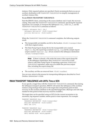Creating a Transportable Tablespace Set with RMAN: Procedure


                   instance. Only required options are specified. Oracle recommends that you use an
                   auxiliary destination with TRANSPORT TABLESPACE to simplify management of
                   auxiliary instance files.
                   To use RMAN TRANSPORT TABLESPACE:
                   Start the RMAN client, connecting to the source database and, if used, the recovery
                   catalog. Then enter the TRANSPORT TABLESPACE command, specifying the required
                   arguments. For example, to transport the tablespaces tbs_2 and tbs_3, use the
                   TRANSPORT TABLESPACE command as follows:
                   transport tablespace tbs_2, tbs_3
                      tablespace destination '/disk1/transportdest'
                      auxiliary destination '/disk1/auxdest'
                      ;

                   When the TRANSPORT TABLESPACE command completes, the following outputs
                   result:
                   ■    The transportable set datafiles are left in the location /disk1/transportdest
                        with their original names.
                   ■    The Data Pump Export dump file for the transportable set is named
                        dmpfile.dmp, the export log is named explog.log and the sample import
                        script is named impscrpt.sql. All are created in the tablespace destination
                        /disk1/transportdest.


                             Note:    If there is already a file under the name of the export dump file
                             in the tablespace destination, then TRANSPORT TABLESPACE fails
                             when it calls Data Pump Export. If repeating a previous TRANSPORT
                             TABLESPACE operation, make sure you delete the previous output
                             files, including the export dump file.


                   ■    The auxiliary set files are removed from /disk1/auxdest.
                   You can now return to the process for transporting tablespaces described in Oracle
                   Database Administrator's Guide.


RMAN TRANSPORT TABLESPACE with UNTIL Time or SCN
                   If you specify a target time with the TRANSPORT TABLESPACE command, then during
                   the tablespace transport operation, RMAN will restore the tablespace at the auxiliary
                   instance using backups from prior to the target time and perform point-in-time
                   recovery on the auxiliary database to the specified target time. (Backups and redo logs
                   needed for this point-in-time recovery must be available.)
                   The target time can be specified using an SCN (in the current incarnation or its
                   ancestors), log sequence number, restore point or time expression. For example:
                   TRANSPORT TABLESPACE tbs_2
                      TABLESPACE DESTINATION '/disk1/transportdest'
                      AUXILIARY DESTINATION '/disk1/auxdest'
                      UNTIL SCN 11379;

                   TRANSPORT TABLESPACE tbs_2
                      TABLESPACE DESTINATION '/disk1/transportdest'
                      AUXILIARY DESTINATION '/disk1/auxdest'
                      UNTIL RESTORE POINT 'before_upgrade';




14-8 Backup and Recovery Advanced User’s Guide
 