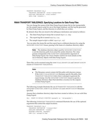 Creating a Transportable Tablespace Set with RMAN: Procedure


            TRANSPORT TABLESPACE tbs_2
               TABLESPACE DESTINATION '/disk1/transportdest'
               AUXILIARY DESTINATION '/disk1/auxdest'
               UNTIL TIME 'SYSDATE-1';



RMAN TRANSPORT TABLESPACE: Specifying Locations for Data Pump Files
            You can change the names of the Data Pump Export dump file for the transportable
            set, the sample import script for use at the target database, and the log file generated
            by Data Pump Export, and the directory to which they are written.
            By default, these files are stored in the tablespace destination and named as follows:
            ■      The Data Pump Export dump file is named dmpfile.dmp
            ■      The export log file is named explog.log
            ■   The sample import script is called impscrpt.sql
            You can place the dump file and the export log in a different directory by using the
            DATAPUMP DIRECTORY clause, passing in the name of a database directory object.


                      Note:    The database directory object used by DATAPUMP DIRECTORY
                      is not the directory path of an actual file system directory. The value
                      passed corresponds to the DIRECTORY command line argument of
                      Data Pump Export. See Oracle Database Utilities for more details on the
                      use of directory objects with Data Pump Export.


            These files can be renamed using the DUMP FILE, EXPORT LOG and IMPORT SCRIPT
            clauses of TRANSPORT TABLESPACE.


                      Note:
                      ■   The filenames cannot contain full file paths with directory names.
                          If the DUMP FILE or EXPORT LOG filenames specify file paths, then
                          TRANSPORT TABLESPACE fails when it attempts to generate the
                          export dump. Use the DATAPUMP DIRECTORY clause to specify a
                          database directory object that identifies a location for the outputs
                          of Data Pump Export.


            The following example illustrates the use of TRANSPORT TABLESPACE with the
            DATAPUMP DIRECTORY, DUMP FILE, EXPORT LOG and IMPORT SCRIPT filenames
            specified.
            Assume that a database directory object has been created as follows, for use with Data
            Pump Export:
            SQL>    CREATE OR REPLACE DIRECTORY mypumpdir as '/datapumpdest';

            The following TRANSPORT TABLESPACE command illustrates the use of the optional
            arguments that control file output locations:
            TRANSPORT TABLESPACE tbs_2
               TABLESPACE DESTINATION '/transportdest'
               AUXILIARY DESTINATION '/auxdest'
               DATAPUMP DIRECTORY mypumpdir
               DUMP FILE 'mydumpfile.dmp'



                                    Creating Transportable Tablespace Sets from Backup with RMAN       14-9
 