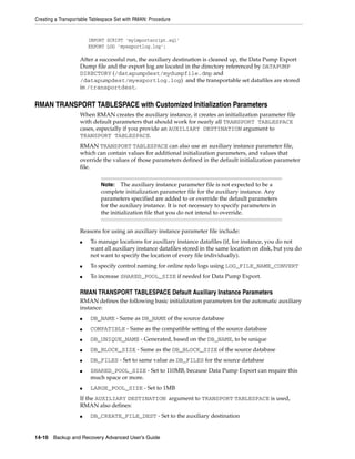 Creating a Transportable Tablespace Set with RMAN: Procedure


                       IMPORT SCRIPT 'myimportscript.sql'
                       EXPORT LOG 'myexportlog.log';

                   After a successful run, the auxiliary destination is cleaned up, the Data Pump Export
                   Dump file and the export log are located in the directory referenced by DATAPUMP
                   DIRECTORY (/datapumpdest/mydumpfile.dmp and
                   /datapumpdest/myexportlog.log) and the transportable set datafiles are stored
                   in /transportdest.


RMAN TRANSPORT TABLESPACE with Customized Initialization Parameters
                   When RMAN creates the auxiliary instance, it creates an initialization parameter file
                   with default parameters that should work for nearly all TRANSPORT TABLESPACE
                   cases, especially if you provide an AUXILIARY DESTINATION argument to
                   TRANSPORT TABLESPACE.
                   RMAN TRANSPORT TABLESPACE can also use an auxiliary instance parameter file,
                   which can contain values for additional initialization parameters, and values that
                   override the values of those parameters defined in the default initialization parameter
                   file.


                             Note: The auxiliary instance parameter file is not expected to be a
                             complete initialization parameter file for the auxiliary instance. Any
                             parameters specified are added to or override the default parameters
                             for the auxiliary instance. It is not necessary to specify parameters in
                             the initialization file that you do not intend to override.


                   Reasons for using an auxiliary instance parameter file include:
                   ■    To manage locations for auxiliary instance datafiles (if, for instance, you do not
                        want all auxiliary instance datafiles stored in the same location on disk, but you do
                        not want to specify the location of every file individually).
                   ■    To specify control naming for online redo logs using LOG_FILE_NAME_CONVERT
                   ■    To increase SHARED_POOL_SIZE if needed for Data Pump Export.

                   RMAN TRANSPORT TABLESPACE Default Auxiliary Instance Parameters
                   RMAN defines the following basic initialization parameters for the automatic auxiliary
                   instance:
                   ■    DB_NAME - Same as DB_NAME of the source database
                   ■    COMPATIBLE - Same as the compatible setting of the source database
                   ■    DB_UNIQUE_NAME - Generated, based on the DB_NAME, to be unique
                   ■    DB_BLOCK_SIZE - Same as the DB_BLOCK_SIZE of the source database
                   ■    DB_FILES - Set to same value as DB_FILES for the source database
                   ■    SHARED_POOL_SIZE - Set to 110MB, because Data Pump Export can require this
                        much space or more.
                   ■    LARGE_POOL_SIZE - Set to 1MB
                   If the AUXILIARY DESTINATION argument to TRANSPORT TABLESPACE is used,
                   RMAN also defines:
                   ■    DB_CREATE_FILE_DEST - Set to the auxiliary destination


14-10 Backup and Recovery Advanced User’s Guide
 