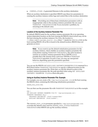 Creating a Transportable Tablespace Set with RMAN: Procedure


■   CONTROL_FILES - A generated filename in the auxiliary destination
When an auxiliary destination is specified, RMAN uses these two parameters in
creating the auxiliary instance online logs and control files in the auxiliary destination.


        Note: Overriding one of these basic initialization parameters with an
        inappropriate value in the auxiliary instance parameter file can cause
        TRANSPORT TABLESPACE to fail. If you encounter a problem, try
        returning to the default value.


Location of the Auxiliary Instance Parameter File
By default, RMAN looks for the auxiliary instance parameter file at an operating
system-dependent location on the host running the RMAN client (which may not be
the host running the auxiliary instance). For Unix, the location is:
?/rdbms/admin/params_auxint.ora, where '?' stands for ORACLE_HOME on the
host running RMAN. (If no file is found in the default location, RMAN does not
generate an error.)


        Note:   If you want to use the default initialization parameters for the
        auxiliary instance, check whether an auxiliary instance parameter file
        exists before running TRANSPORT TABLESPACE. The same location is
        used for an auxiliary instance parameter file in TSPITR, so it is
        possible that a file remains from a previous TSPITR or TRANSPORT
        TABLESPACE operation. In such a case, you may see unexpected
        behavior, depending upon the parameters specified.


You can use the RMAN SET AUXILIARY INSTANCE PARAMETER FILE command in a
RUN block before TRANSPORT TABLESPACE to specify a different location for the
auxiliary instance parameter file. (Note that, as with the default location of the
auxiliary instance parameter file, the path specified when using SET AUXILIARY
INSTANCE PARAMETER FILE is a client-side path.)

Using an Auxiliary Instance Parameter File: Example
For example, you can create a file /tmp/auxinstparams.ora on the host running
the RMAN client, containing the following initialization parameters:
SHARED_POOL_SIZE=150M;

You can then use the parameter file with TRANSPORT TABLESPACE as in this example:
RUN {
SET AUXILIARY INSTANCE PARAMETER FILE TO '/tmp/auxinstparams.ora';
TRANSPORT TABLESPACE tbs_2
   TABLESPACE DESTINATION '/disk1/transportdest'
   AUXILIARY DESTINATION '/disk1/auxdest';
}

The SHARED_POOL_SIZE parameter specified in /tmp/auxinstparams.ora
overrides the default value used for SHARED_POOL_SIZE in TRANSPORT
TABLESPACE when RMAN sets up the auxiliary instance.




                      Creating Transportable Tablespace Sets from Backup with RMAN        14-11
 