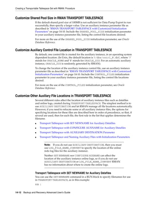 Creating a Transportable Tablespace Set with RMAN: Procedure



Customize Shared Pool Size in RMAN TRANSPORT TABLESPACE
                   If the default shared pool size of 100MB is not sufficient for Data Pump Export to run
                   successfully, then specify a larger value. Use an auxiliary instance parameter file as
                   described in "RMAN TRANSPORT TABLESPACE with Customized Initialization
                   Parameters" on page 14-10. Include the SHARED_POOL_SIZE initialization parameter
                   in your auxiliary instance parameter file, listing the control file locations desired.
                   For more on the use of the SHARED_POOL_SIZE initialization parameter, see Oracle
                   Database Reference.


Customize Auxiliary Control File Location in TRANSPORT TABLESPACE
                   By default, one control file is created for the auxiliary instance, in an operating system
                   dependent location. (In Unix, the default location is ?/dbs/cntrl_@.dbf, where '?'
                   stands for ORACLE_HOME and '@' stands for ORACLE_SID. For an automatic auxiliary
                   instance, ORACLE_SID is randomly generated by RMAN).
                   To change the location of the auxiliary instance control file, use an auxiliary instance
                   parameter file as described in "RMAN TRANSPORT TABLESPACE with Customized
                   Initialization Parameters" on page 14-10. Include the CONTROL_FILES initialization
                   parameter in your auxiliary instance parameter file, listing the control file locations
                   desired.
                   For more on the use of the CONTROL_FILES initialization parameter, see Oracle
                   Database Reference.


Customize Other Auxiliary File Locations in TRANSPORT TABLESPACE
                   Several different rules affect the location of auxiliary instance files such as datafiles
                   and online logs, created during TRANSPORT TABLESPACE. The simplest method is to
                   use AUXILIARY DESTINATION and let RMAN manage all file locations automatically.
                   However, if you need to relocate some or all auxiliary instance files, the options for
                   specifying locations for these files are described here in order of precedence, so that, if
                   several are used, then for each file, the first rule in the list that applies determines the
                   filename.
                   ■    Transport Tablespace with SET NEWNAME for Auxiliary Datafiles
                   ■    Transport Tablespace with CONFIGURE AUXNAME for Auxiliary Datafiles
                   ■    Transport Tablespace with AUXILIARY DESTINATION Parameter
                   ■    Transport Tablespace and Naming Auxiliary Files with Initialization Parameters


                             Note:  If you do not use AUXILIARY DESTINATION, then you must
                             use LOG_FILE_NAME_CONVERT to specify the location of the online
                             redo log files for the auxiliary instance.
                             Neither SET NEWNAME nor CONFIGURE AUXNAME can affect the
                             location of the auxiliary instance online logs, so if you do not use
                             AUXILIARY DESTINATION or LOG_FILE_NAME_CONVERT RMAN
                             has no information about where to create the online logs.


                   Transport Tablespace with SET NEWNAME for Auxiliary Datafiles
                   You can use the SET NEWNAME command in a RUN block to specify filenames for use
                   in TRANSPORT TABLESPACE, as in this example:
                   RUN {


14-12 Backup and Recovery Advanced User’s Guide
 