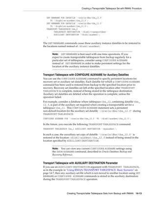 Creating a Transportable Tablespace Set with RMAN: Procedure


   SET NEWNAME FOR DATAFILE '/oracle/dbs/tbs_12.f'
      TO '/bigdrive/auxdest/tbs_12.f';
   SET NEWNAME FOR DATAFILE '/oracle/dbs/tbs_11.f'
      TO '/bigdrive/auxdest/tbs_11.f';
   TRANSPORT TABLESPACE tbs_2
         TABLESPACE DESTINATION '/disk1/transportdest'
         AUXILIARY DESTINATION '/disk1/auxdest';
   }

The SET NEWNAME commands cause these auxiliary instance datafiles to be restored to
the locations named instead of /disk1/auxdest.


        Note: SET NEWNAME is best used with one-time operations. If you
        expect to create transportable tablespaces from backup regularly for a
        particular set of tablespaces, consider using CONFIGURE AUXNAME
        instead of SET NEWNAME in order to make persistent settings for the
        location of the auxiliary instance datafiles.


Transport Tablespace with CONFIGURE AUXNAME for Auxiliary Datafiles
You can use the CONFIGURE AUXNAME command to specify persistent locations for
recovery set or auxiliary set datafiles. Each datafile for which a CONFIGURE AUXNAME
command has been used is restored from backup to the specified location prior to
recovery. Recovery set datafiles are left at the specified location after TRANSPORT
TABLESPACE is complete, instead of being stored in the tablespace destination.
Auxiliary set datafiles are deleted when the operation is complete, unless the
operation failed.
For example, consider a database where tablespace tbs_12, containing datafile tbs_
12.f, is part of the auxiliary set required when creating a transportable set for a
tablespace tbs_11. This CONFIGURE AUXNAME statement sets a persistent
non-default location for the auxiliary set datafile '/oracle/dbs/tbs_12.f' during
TRANSPORT TABLESPACE:
CONFIGURE AUXNAME FOR '/oracle/dbs/tbs_12.f' TO '/disk1/auxdest/tbs_12.f';

In the future, you execute the following TRANSPORT TABLESPACE command:
TRANSPORT TABLESPACE tbs_1 AUXILIARY DESTINATION '/myauxdest';

In such a case, the auxuiliary set copy of datafile '/oracle/dbs/tbs_12.f' is
restored at the location /disk1/auxdest/tbs_12.f instead of being stored in the
location specified by AUXILIARY DESTINATION.


        Note:  You can view any current CONFIGURE AUXNAME settings using
        the SHOW AUXNAME command, described in Oracle Database Backup and
        Recovery Reference.


Transport Tablespace with AUXILIARY DESTINATION Parameter
If you use an AUXILIARY DESTINATION argument with TRANSPORT TABLESPACE,
as in the example in "Using RMAN TRANSPORT TABLESPACE: Basic Scenario" on
page 14-7, then any auxiliary set file which is not moved to another location using SET
NEWNAME or CONFIGURE AUXNAME commands is stored in the auxiliary destination
during the TRANSPORT TABLESPACE operation.




                     Creating Transportable Tablespace Sets from Backup with RMAN       14-13
 
