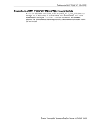 Troubleshooting RMAN TRANSPORT TABLESPACE



Troubleshooting RMAN TRANSPORT TABLESPACE: Filename Conflicts
            If your SET NEWNAME, CONFIGURE AUXNAME and DB_FILE_NAME_CONVERT cause
            multiple files in the auxiliary or recovery sets to have the same name, RMAN will
            report an error during the TRANSPORT TABLESPACE command. To correct the
            problem, use different values for these parameters to ensure that duplicate file names
            are not created.




                                 Creating Transportable Tablespace Sets from Backup with RMAN   14-15
 
